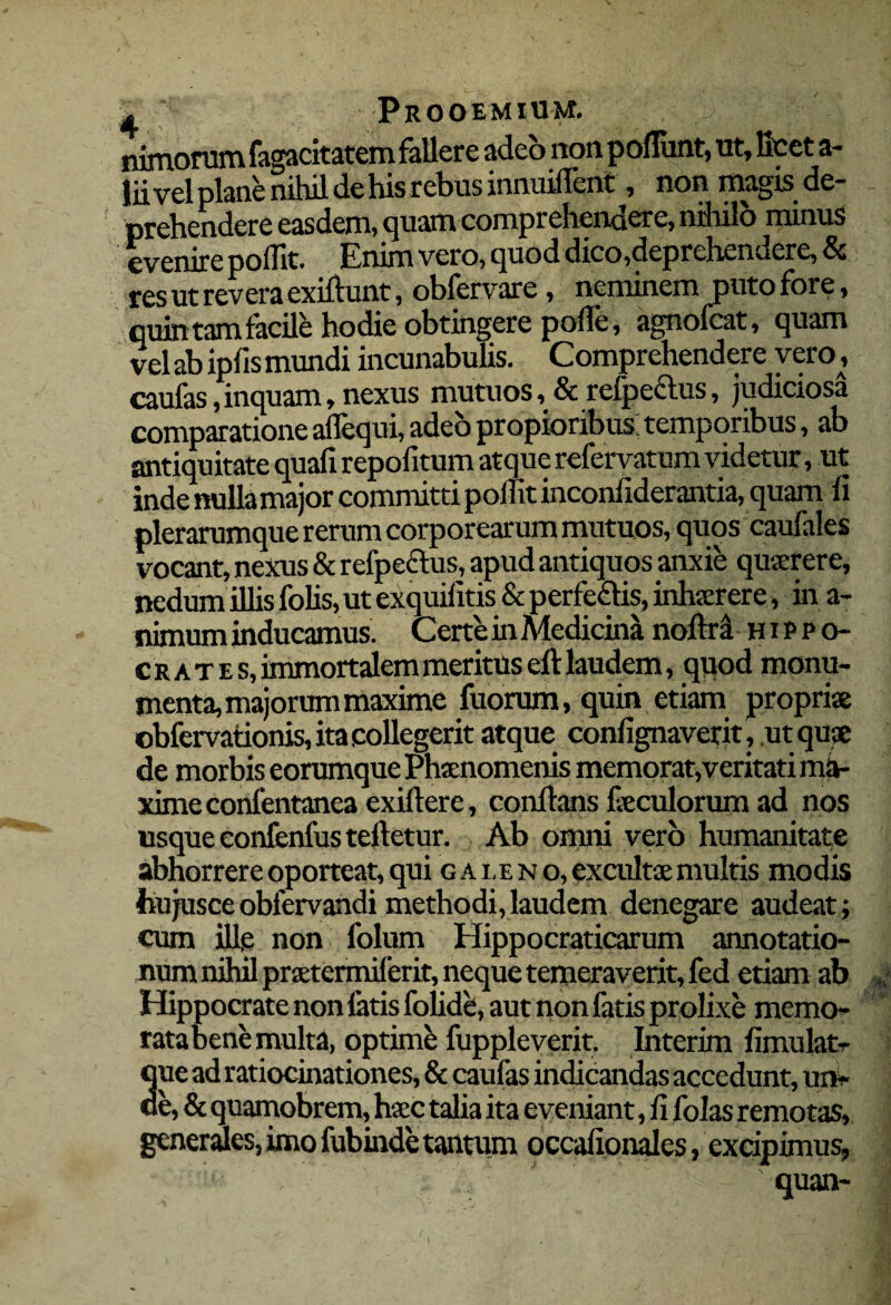 I Prooemium. ' nimorum fagacitatem fallere adeo non poliunt, ut, licet a- liivel plane nihil de his rebus innuiflcnt, non magis de¬ prehendere easdem, quam comprehendere, rnhilo minus evenire pollit. Enim vero, quod dico,deprehendere, & res ut revera exiflunt, oblervare, neminem puto fore, quintam facile hodie obtingere polle , agnofcat, quam vel ab iplis mundi incunabulis. Comprehendere vero, caulas,inquam, nexus mutuos, & relpeclus, judiciosa comparatione alfequi, adeo propioribus: temporibus, ab antiquitate quali repofitum atque refervatum videtur, ut inde nulla major committi p offit inconfiderantia, quam ii plerarumque rerum corporearum mutuos, quos caufales vocant, nexus & refpe&us, apud antiquos anxie quterere, nedum illis folis, ut exquilitis & perfe£lis, inhterer e, in a- nimum inducamus. Certe in Aledicina nollra Hippo¬ crates, immortalem meritus eft laudem, quod monu¬ menta, majorum maxime fuorum, quin etiam proprise obfervationis, ita .collegerit atque coniignaverit, ut quae de morbis eorumque Phaenomenis memorat, veritati rnh- ximeconfentanea exillere, conflans feculorum ad nos usque confenfus tefletur. Ab omni vero humanitate abhorrere oporteat, qui c a i, eno, excultae multis modis hujusce obfervandi methodi, laudem denegare audeat; cum ifie non folum Hippocraticarum annotatio¬ num nihil praetermiferit, neque temeraverit, fed etiam ab Hippocrate non fatis folide, aut non fatis prolixe memo¬ rata bene multa, optimi fuppleverit. Interim fimulatr 3ue ad ratiocinationes, & caufas indicandas accedunt, unW e, & quamobrem, haec talia ita eveniant, li folas remotas, generales, imo fubinde tantum occafionales, excipimus, quan-