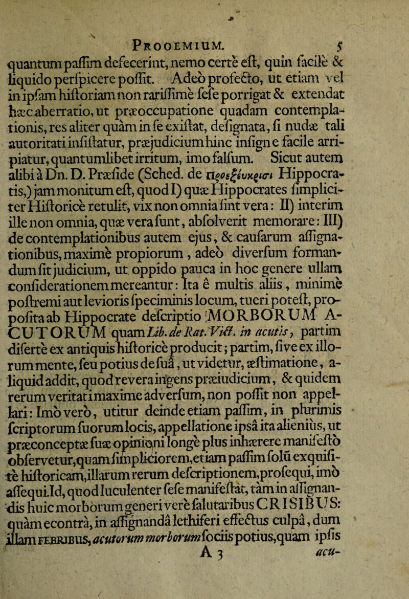 quantum paffim defecerint, nemo certe eft, quin facile & liquido perlpicere poffit. Adeo profecto, ut etiam vel in ipfam hifloriam non rariffime fele porrigat & extendat hsec aberratio, ut praeoccupatione quadam contempla¬ tionis, res aliter quam in fe exiftat, defignata, fi nudae tali autoritati infiffatur, praejudicium hinc inligne facile arri¬ piatur, quantumlibet irritum, imo falfum. Sicut autem alibi a Dn. D. Praefide (Sched. de npsfsvxgm Hippocra¬ tis,) jam monitum eft, quod I) quae Hippocrates nmplici- ter Hiftorice retulit, vix non omnia fint vera: II) interim ille non omnia, quae vera funt, abfolverit memorare: III) de contemplationibus autem ejus, & caufarum affigna- tionibus, maxime propiorum , adeo diverfum forman¬ dum fit judicium, ut oppido pauca in hoc genere ullam confiderationemmereantur: Ita e multis aliis, minime poftremi aut levioris fpeciminis locum, tueri poteft, pro pofitaab Hippocrate defcriptio MORBORUM A- CUTORUM quam Lib. de liat.Vifl. in acutis, partim diferte ex antiquis hiftorice producit; partim, five ex illo¬ rum mente, feu potius defua, ut videtur, seftimatione, a- liquidaddit, quodreveraingens prseiudicium, & quidem rerumveritatimaximeadverfum,non poffit non appel¬ lari: Imo vero, utitur deinde etiam paffim, in plurimis fcriptorum fuorumlocis, appellatione ipsa ita alienius, ut prseconceptse fuse opinioni longe plus inhserere manifefto obfervetur,quamfimplidiorem,etiam paffim folu exquifi- te hifloricam,illarum rerum defcriptionem,profequi, imo affequlld, quod luculenter fefe manifeftat, tam in affignan- 'dis huic morborum generi vere falutaribus C RISIB U S: quamecontra,in affignandalethiferi effeftus culpa, dum illam febribus, acutorum morborumiodis potius,quam ipfis ’ A 3 acu- /