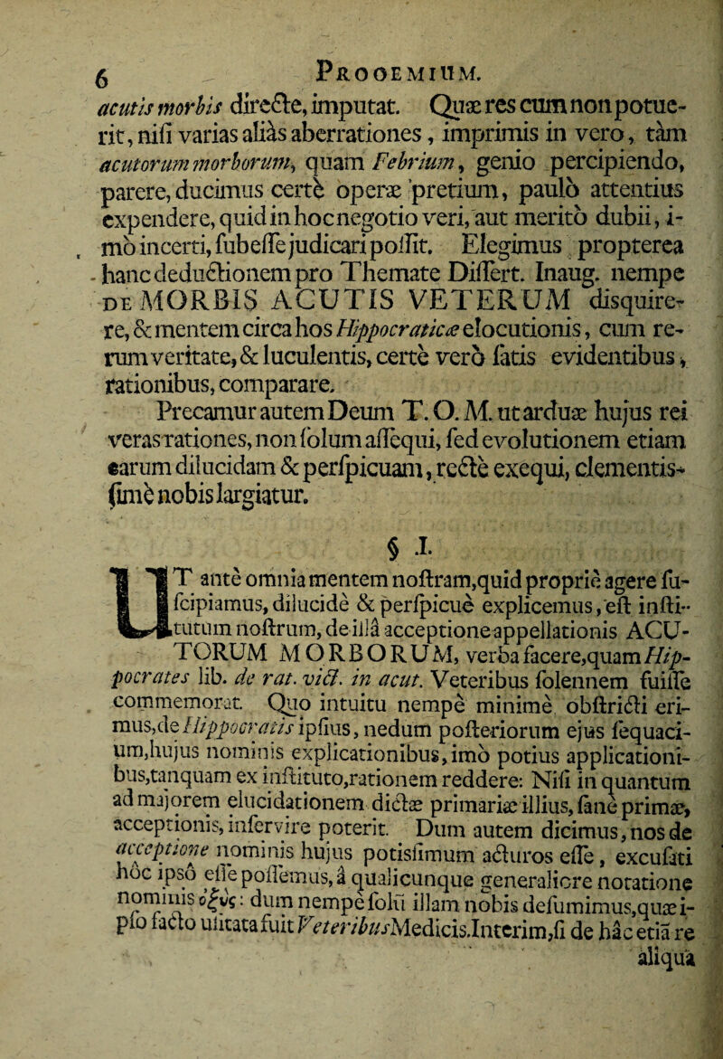 acutis morbis diredte, imputat. Quaeres cumnonpotue- rit, nifi varias alRs aberrationes, imprimis in vero, tam acutorum morborum, quam Febrium, genio percipiendo, parere, ducimus certb operae'pretium, paulo attentius expendere, quid in hoc negotio veri, aut merito dubii, i- mo incerti, fubefle judicari poilit. Elegimus propterea . hanc deduflionem pro Themate Dillert. Inaug. nempe de MORBIS ACUTIS VETERUM disquire, re, & mentem circa hos Hippo craticie elocutionis, cum re¬ rum veritate, & luculentis, certe ver5 fatis evidentibus, rationibus, comparare. Precamur autem Deum T. O. M, ut arduae hujus rei veras rationes, non (olum aiTcqui, fed evolutionem etiam earum dilucidam & perfpicuam , rccte exequi, clementis* fimb nobis largiatur. § 1 UT ante omnia mentem noftram.quid proprie agere fu- fcipiamus,dilucide & perlpicue explicemus,eft infti- tutum noftrum, dei ilaacceptione^ppellationis ACU- TORUM M Q R B O R U M, verba facere,quam Hip¬ pocrates lih. de rat.viffi. in acut. Veteribus folennem fuifie commemorat. Quo intuitu nempe minime obftri&i eri- mus,cle Hippocratis ipfius, nedum poileriorum ejus fequaci- um,hujus nominis explicationibus,imo potius applicationi¬ bus,tanquam ex inftituto,rationem reddere: Nifi in quantum ad majorem elucidationem dictae primariae illius, lane primae, acceptionis, infervire poterit. Dum autem dicimus, nos de inceptione nominis hujus potislimum aduros efie, excufati hoc ipso effe pollemus, a qualicunque generaliore notatione n?r^n^is : ^Uip nempe folu illam nobis defumimus,quaei- pio faao uutatafuit Vr/m^//jMedicis.Intcrim,fi de ha cetia re