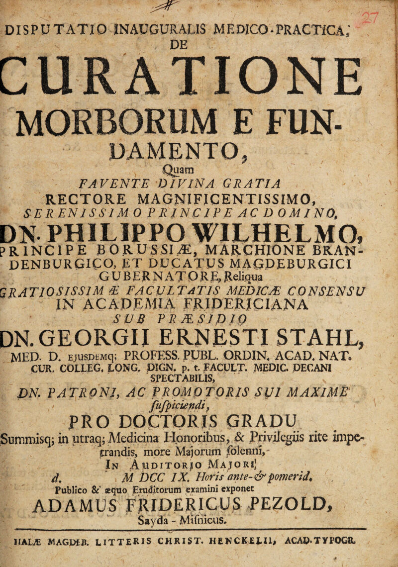 DISPUTATIO IN AUGURALIS MEDICO-PRACHCA; DE MORBORUM E FUN- DAMENTO, Quam v ' FAVENTE DIVINA GRATIA RECTORE MAGNIFICENTISSIMO, SER 'EN IS SIM 0 PRINCIPE AC D OMINO, DN PHILIPPO WILHELMO, PRINCIPE BORUSSI.AE, MARCHIONE BR.AN- DENBURGICO, ET DUCATUS MAGDEBURGICI GUBERNATORE, Reliqua GRATIOSISSIM E FACULTATIS MEDICA• CONSENSU IN ACADEMIA F RID ERI CIANA SUB PR MSI DIO DN.GEORGII ERNESTI STAHL, MED. D. EiusDtMq; PROFESS. PUBL. ORDIN. ACAD. NAT. CUR. COLLEG. LONG, P1GN. p. t. FACULT. MEDIC. DECANI SPECTABILIS, JDN. PATRONI, AC PROMO TORIS Sljl MAXIME fufpiciendi, PRO DOCTORIS GRADU Summisq; in utraq; Medicina Honoribus, & Privilegiis rite impe¬ trandis, more Majorum (blenni. In Auditorio Majoiu! d, M DCC IX. Horis ante- &f*omerid. Publico &’ «quo Eruditorum examini exponet ADAMUS FRIDERICUS PEZOLD, Sayda - Mifnicus^ ■#/ .'i' ' »'1' 'l !. ..- ■>.' ,r J Jl , 1   *>' 'THK..I—mi «I HALA MAGDtJ!. LITTERIS CHRIST. HENCKEJ.il, ACAD-TVPOGR.