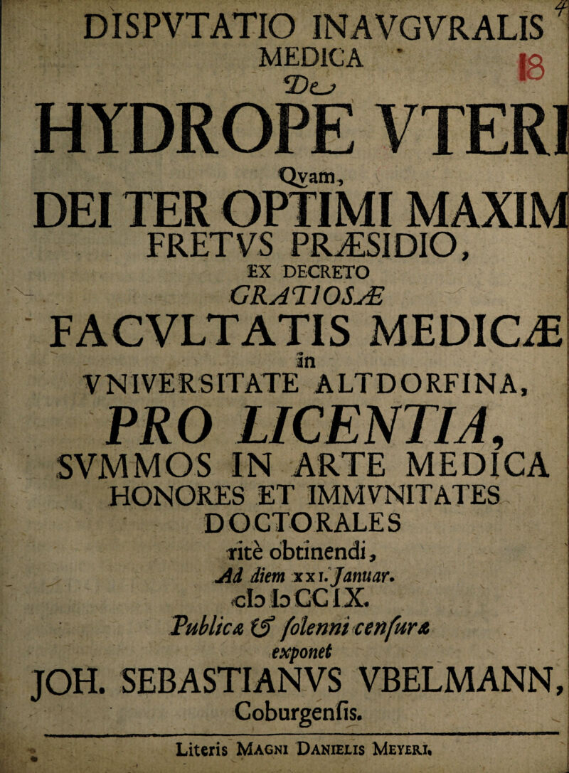 DiSPVTATIO INAVGVRALIS MEDICA ' HYDROPE VTERI Qvam, DEI TER FRETVS PRAESIDIO, EX DECRETO GRATIOSA FACVLTATIS MEDICiE m VNIVERS ITATE ALTDORFINA, PRO LICENTIA9 SVMMOS IN ARTE MEDICA HONORES ET IMMYNITATES DOCTORALES rite obtinendi, Ad diem xxhjanuar. cbbCClX Publica f$ folenni cenfurA exponet JOH. SEBASTIANVS VBELMANN, Coburgenfis. Literis Magni Danieus Meyeri, A