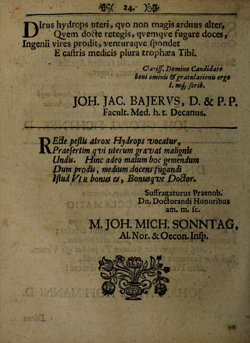 —■ - -_m a*- m_ Dirus hydrops uteri, qvo non magis arduus alter, Qvem dofre retegis, qvemqve fugare doces. Ingenii vires prodit, yenturaqve fpondet E caftris medicis piura trophasa Tibi. CUviJf% Domino Candidato boni omini* &gratnlationii ergo /. m<fo fcrib• JOH. JAC. BAJERVS, D. & P.P. Facult. Med. h. t. Decanus, - '■ % 7. r V i •. r ■ • , ■ RE3e peflis atrox Hydrops 'vocatur, Praefertim qvi uterum gravat malignis Undis. Hinc adeo malum hoc gemendum Dum prodis, medium docens fugandi iftudFf r bonus es, Bonusqve Do3or» Suffragaturus Praenob. Dn. Doflorandi Honoribus am. m. fc. M. JOH. MICH. SONNTAG, ALNor. &Oecon. Inip.