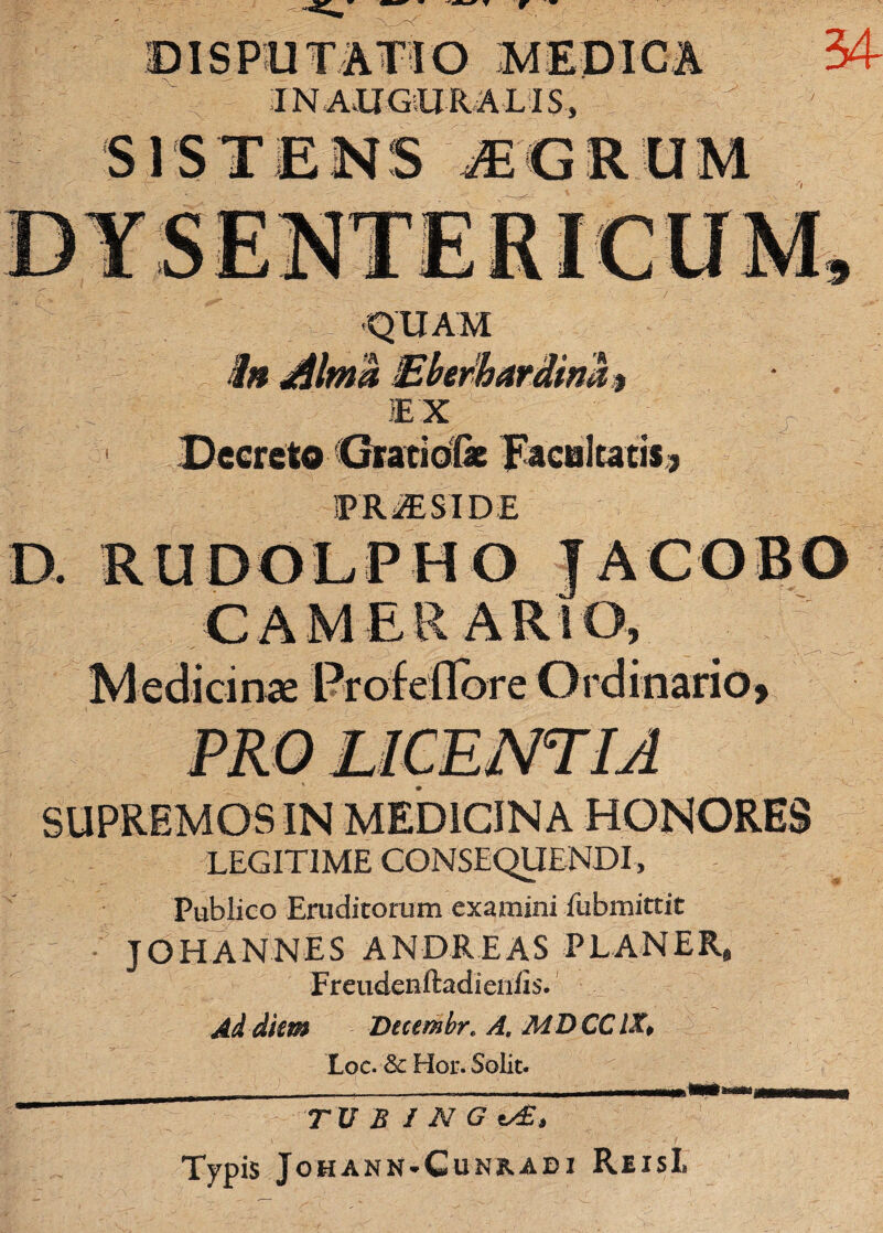 DISPUTATIO MEDICA IN AUGUR ALIS, SISTENS JGROM 34 •QUAM 'A .»* 'h 1EX Decreto 'Grati dfe Jacaltatis ? iPR^ESIDE y SUPREMOS IN MEDICINA HONORES LEGITIME CONSEQUENDI , Publico Eruditorum examini iubmittit JOHANNES ANDREAS P L AN ER, Freudenftadieniis. Ad diem Dtcembr. A. MDCCIX, Loc. & Hor. Solit. TV B I N G ty£, TypiS JoHANN-CuNRADI Rusi