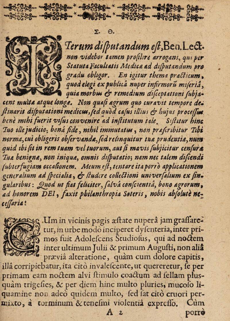 #3?-3r££ “nf^fffe#* §&§•« 'Mim- ■'§»»•-*'*4¥i^ 2. 0. ' i(j?utandum ^,Beo.L e&. non videbor tamen profihre arrogans^ qm per Statuta Facultatis Medica ad di (putandum pro gradu obligor. En igitur thema praffikum* quod elegi ex publica nuper infirmor u mt(eria3 quia morbm & remedium difceptattom fubja* tent multa atque longa* Non quaft agrum quo curavit tempore du /linarii difputationi medicus ,fedquod cafus illius & hujus procejfm bene mihi fuerit vtfus convenire ad inflttutum tue# Sjhtur hinc luo ille judicio* bona fide, nihil immutat tu 5 non prafinbitur libi nor marcui obligeris obfer vandayfed relinquitur tua pru dentia y nam quid thi (it in rem tuam vel tuorum*, aut fi mavisfubj icitur cenfurtc lua benigna, non iniquay omnis difputatio$ nam nec talem difcendi (ubttrfugkm occationem. Meum ejly tmtare ita porro applicationem gcmr altum ad /pedalia , & (ludere colle 61 toni unt ver [dium ex (in• gularibus: ££uod ut fiat feliciter, falva confcienttdy bono agrorum» ad honorem DEI, fixit philanthropia Soteris, nobis ab/olutent- ce/faria l .tlm in vicinis pagis adiate nupera jatngraflare* tur, in urbe modo inciperet dy feriter ia, inter pri¬ mos fuit Adolefcens Studio&s, qui ad nodem inter ultimum Julii & primum Augufti, non alii praevia alteratione, quarn cum dolore capitis, illa corripiebatur, ita cito invalefcente,ut quereretur, fe per primam eam nodem alvi ftimulo coadum ad feliam plus- quam trigefies, &: per diem hinc multo pluries, mucofo li¬ quamine non adeo quidem multo, fed fat cito cruori per¬ mixto, a torminum &tenefmi violentia expreilo. Cum A z porro»