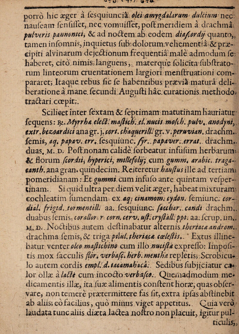 porro hic aeger a fesquiunciai olei amygdalarum dulcium* nec naufeam fenfiflec, ne e vom ui flet, poft meridiem a drachmai pulveris vamvmciy 6c ad nodem ab eodem diafordy quanto,, tamen infomnis, inquietus fub • dolorumvehementia &; pras- cipiti alvinarum dejedionum frequentia male admodum fer haberet, cito nimis;languens , materque foljcita fubftrato- rum linteorum cruentationem largiori menftruationi com¬ par arete Itaque rebus fic fe Habentibus praevia matura deli¬ beratione a mane. fecundi;Augufti hac,curationis.methodo; tradari coepit;. Scilicet inter fextam & feptimam:matutinam Hauriatur fequens: Myrrha eletli majUch.xL nucis mofi h, pulv\, anodyns, ixtr. bezoardui anagr. ),cort. chaqmrWgx.y. peruvun, dracKm,. femis, aq> papav* emfesqumne* fyr^ papaver .errat, drachrm. duas* m. jd. Poftnonam calidaforbeatur infufum lierBarumi %C florum Jcordiii hyper ici; mtllefoli/; cum gummt arabic, traga- unth. ana gram quindecim, iVciteretur hadftus ille.ad tertiami fpmcxidianamiEtgummi cuminfufo ante quintam vefper- tinam., Si qoid .ultra per diem velit aeger, habeat mixturam * cochleatim fumendam* exaqj animam; eyddn. femiunc. cor- diali frigtd. .hrmtntilli aa,. fesquiunc. fauhar* candi drachm;, duabus lemis, corallon r. corn. cervt ufllcryfialL ppti aa.fcrupmn-,, M. D.. Nodihus..autem deilinabatur alternis.theriacaandrom», drachma femis3 & triga ptlul. tberiaca cceltf!i$>,' Extus illine¬ batur venteroko majhchim cum i\\o nucifta expreflb: Impoli¬ tis mox faeculis verba/c.herbmentha rc^lctisy,Scwhica^ lo autem cordis empl. d. ucamahack; Sedibus fubjiciatur ca* lor ollas a U£ii cum incodo verbafco». Quemadmodum me¬ dicamentis illas, ita 'fuse alimentis conflent horas, quas obfer- varej non temere praetermittere fas Iit, extra ipfas abftinebit ab aliis; eb facilius, quo minus viget appetitus. Quia vero/ laudata tunc aliis diasta ladea noftro non placuit, igitur pub ticulis,,