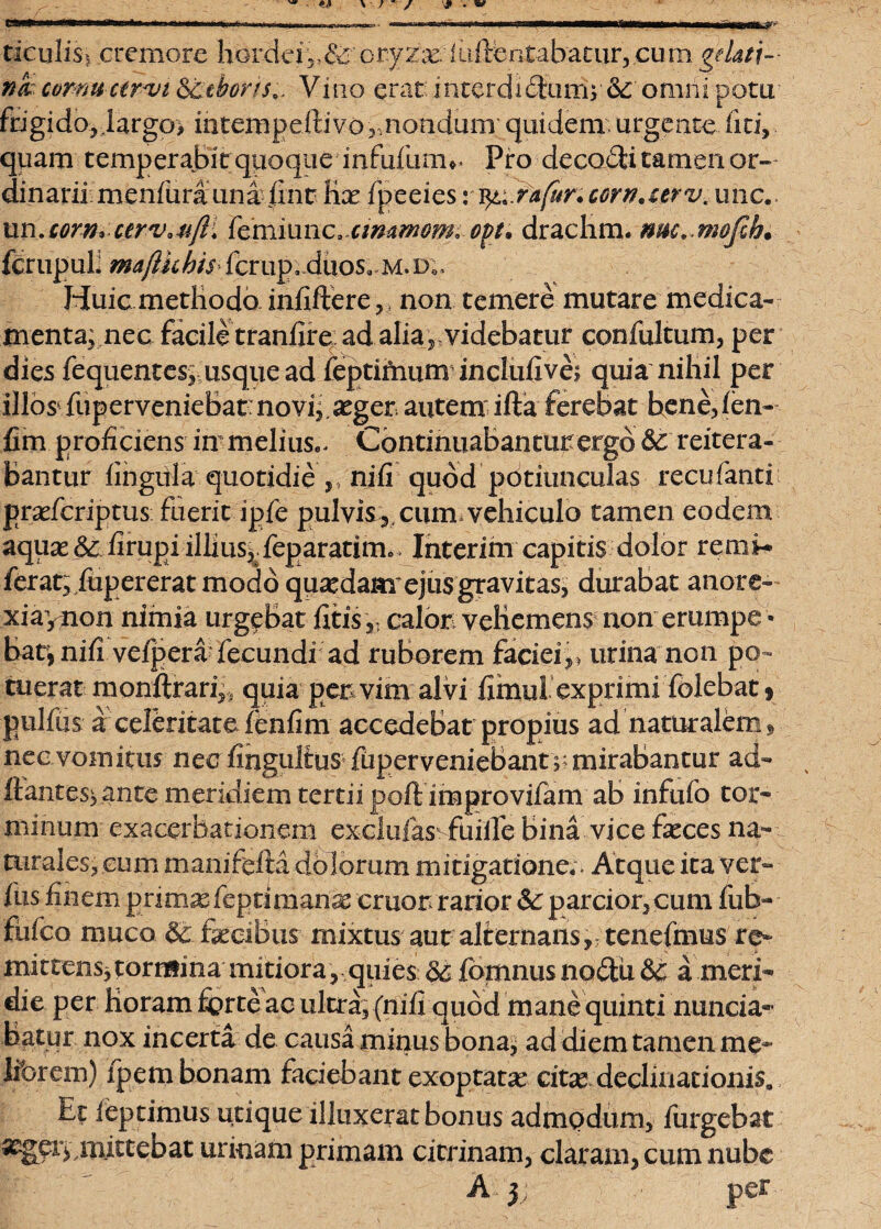 ticuliSi. cremore hordei , - 8c oryzae 1 uflentabatur, cu m gelati- nk cornu ctrm 8ttborh^ Vino erat xnterdxbtum; 8c omni potu ftigido,.largo> iutempeitivor,noadum quidem, urgente liti, quam temperabit quoque infufum*. Pro decofti tamen or~ dinarii menfurauna iint- lix fpeeies v^.rafuncorn.urvt une., un.corn* ctrvau(li femiiinc. cmaw^m ovt. drachm. mc, mo0. fcrupuE mafihhtS' fcrup;fifaos,«M. d;. Huic methodo infiftere, , non temere mutare medica¬ menta; nec facile tranfiread alia, videbatur confultum, per dies fequentes; usque ad feptifaum inclufive; quia nihil per illos fuperveniebat: novi;,atger, autem ifta ferebat bene, len- fim proficiens immelius.. Continuabanturergd 8c reitera» bantur lingula quotidie ,, nifi quod potiunculas recufanti prxfcriptus: fixerit ipfe pulvis,, cum* vehiculo tamen eodem aqux& firupi illius; feparatimo Interim capitis dolor remi- ferat, fupererat modo quaedam'ejus gravitas, durabat anore- xiaynon nimia urgebat fitis,- calor vehemens non erumpe ¬ bar, nifi vefpera fecundi ad ruborem faciei,, urina non po¬ tuerat monftrari,s quia per vim alvi fimul exprimi folebat, pulfiis a celeritatefenfim accedebat propius ad naturalem, nec vomitus nec fingultus fuperveniebant ;; mirabantur ad¬ itantes; ante meridiem tertii poft improvifam ab infufo tor¬ minum exacerbationem exclufas fuilfe bina vice feces na¬ turales, cum manifefta dolorum mitigatione.. Atque ita ver- Ilis finem primasfeptimanas eruor rarior & parcior, cum fub- fufeo muco & fecibus mixtus aut alternans, tenefmus re¬ mittens, tormina mitiora, quies 86 fomnus nodtii &r a meri¬ die per Horam ferte ac ultra, (nili quod mane quinti nuncia- batur nox incerta de causa minus bona, ad diem tamen me- librem) fpem bonam faciebant exoptatae citas declinationis. Et leptimus utique illuxerat bonus admodum, lurgebat mittebat urinam primam cicrinam, claram, cum nube A 3; per