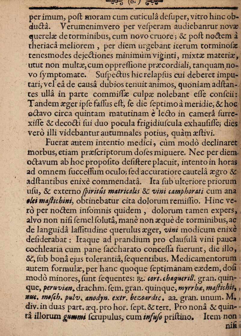 per imum, poft moram cum cuticula deflipcr, vitro hinc ob- dtida. Verumenimvcro pervefperam audiebanrur novas querela de torminibus, cum novocmore; poft nodem a theriaca meliorem , per diem urgebant iterum torminofas tenesmodes dejediones minimum viginti, mixtx materiat, utut non multas, cum oppreffione prascordiali, t an quam no¬ vo fymptomate. Suipedus hic relapfus cui deberet impu¬ tari, vel ea de causa dubios tenuit animos, quoniam aditan¬ tes ulla in parte commiiTat culpx nolebant efle confcii: Tandem atger ipfe faftus eft, fe die feptimo a meridie, 3c hoc ©davo circa quintam matutinam c ledo in camera Turre- xifte 3c decodi Tui duo pocula frigidiuTcula exhaufifle; dies vero illi videbantur autumnales potius, quam seftivi. Fuerat autem intentio medici, cum modo declinaret morbus, etiam prseTcriptorumdofesminiiere. Nec per diem odavum abhocpropofito deiiftere placuit, intento in horas ad omnem Tucceftiim oculos Ted accuratiore cautela xgvo &; adftantibus enixe commendata. Ita Tub ulteriore priorum uTu, & externo fbtritus meurtcahs &: vini umphortti cum ana *Ui mafttchim^ obtinebatur cita dolorum remiifio. Hinc ve¬ ro per nodem infomnis quidem , dolorum tamen expers, alvo non nifiTemelToluta,mane non£equede torminibus,ac de languida laffiuxdine querulus asger, vini modicum enixe defiderabat: Itaque ad prandium pro clauTula vini pauca cochlearia cum pane Tadcharato coneeflfa fuerunt, die illo, &£>fub bona ejus tolerantia, lequentibus. Medicamentorum autem formula, per hanc quoque Teptimanam easdem, dofi modo minoresjfunt Tequentes: Mrt*th*qiHrtlL gran. quin¬ que, peruvim+drachm.Tem.gran. quinque,mynba, maflichis^, mu* nufth* pulv* anodyn. extr. bczoardtc. aa. gran. unum. » div.induas part. seq. pro hor. fept.&rtert. Fronona quin¬ ti illorum gttmmi fcrupulus, cum tnfufo priftino# Item non