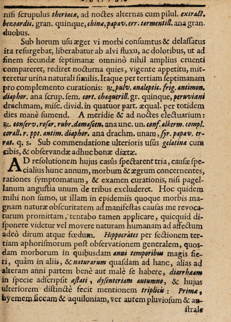 nifi fcrupulus theriaca, ad nodes alternas eum pilul. extrafi* hzoardic, gran. quinque, ckina^papav. trr* tormentiB. ana gran. duobus. x Sub horum ufu aeger vi morbi confumtus&e delaflatus ita refurgebat, liberabatur ab alvi fluxu, ae doloribus, ut ad finem fecundae feptimanas omnino nihil amplius cruenti compareret, rediret nodurna quies, vigente appetitu,mit¬ teretur urina naturali fimilis. Itaque per tertiam feptimanam pro complemento curationis: ^pulv.anakptk.frig.&nttmon. diaphor. ana fcrup.fem. cort. chaqueriB.gr. quinque, peruviani drachmam, mifc. divid.in quatuor part. aequal. per totidem dies mane fumend. A meridie & ad nodes eleduarium: eonferv♦ rofar. rubrdmafien* ana unc. un. confalkerm. compL toraB. r. ppt. antim. diaphor. ana drachm. unam >fyr. papav. er* tat. q. s. Sub commendatione ulterioris ufus geUtim cum cibis, obfervandas adhuc bonae diaetae. AD refolutionem hujus casus ipedarenttria, caufaefpe- cialius hunc annum, morbum & aegrum. concernentes, rationes fymptomatum, Sc examen curationis, nifi pagel- Janum anguftia unum de tribus excluderet. Hoc quidem milii non fumo, ut illam in epidemiis quoque morbis ma¬ gnam naturas obfcuritatem ad manifeftas caufas me revoca¬ turum promittam,’tentabo tamen applicare, quicquid dir fponere videtur vel movere naturam humanam ad alfedum adeo dirum atque foedum. Hippocrates per fedionem ter¬ tiam aphorifmorum peft obfervationem generalem, quos¬ dam morborum in quibusdam armi tempmhm magis fie¬ ri, quam in aliis, &:naturarum quafdam ad hanc, alias ad alteram anni partem bene aut male fe habere, diarrh&am in fpecie adfcnpfit dflati, dyfentcrum autumm, & hujus ulteriorem diftinde fecit mentionem triplicis i Prim&, hyemem ficcara& aquiloniam, ver autem pluviofum &; a^i- i', . flralt