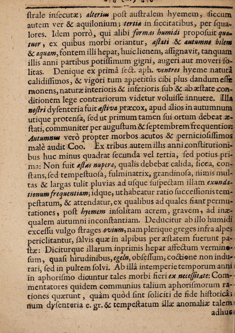 « 4» V ~ * / ** t V Orale infecute; duria* poft auftralem hyememficcum autem ver & aquilonium; tertia in ficeitatibus, per fqua- lores. Idem porro, qui alibi formas bumidi propofuit qua» tuor, ex quibus morbi oriantur , dflati <8c autumno 'bilem 8c aquam, fontem illi hepar, huic lienem, aifignavit, tanquara illis anni partibus potiflimum gigni, augeri.aut moveri'fo- litas. Denique ex prima fed. aph. ventres hyeme natura calidiffimos, 8c vigori tum appetitus cibi plus dandum cfte monens, nature interioris &c inferioris fub & ab eftate con¬ ditionem lege contrariorum videtur voluifle annuere. Illa nojlri dy fenteria fuit afttva precox, apud alios in autumnum utique protenfa, fed ut primum tamen fui ortum debeat e- ftati, communiter per auguftum& feptembrcmfrequentiorc Autumnat vero propter morbos acutos & jperhiciofiflimos male audit Coo. iEx tribus autem illis annicoriftitutiohi- bus huc minus quadrat fecunda vel tertia, fed potius pri¬ ma: Non fuit afias nupera, qualis debebat calida, licea, con¬ flans, fed tempeftuofa, fulminarrix, grandinofa, nimis mul¬ tas & largas tulit pluvias ad ufque fufpedam illam exunda- ttonum frequentiam-, idque, uthabeatur ratio fucceffionis tem- peftatum, & attendatur, ex qualibus ad quales fiant permu¬ tationes, poli hjtmtm infolitam acrem, gravem, ad ine- qualem autumni inconftantiam. Deducitur ab illo humidi exceffu vulgo ftrages ,ffw»0»,namplerique gregesinfra alpes periclitantur, ftlvis que in alpibus per eftatem fuerunt pa¬ lle: Dicitur que illarum inprimis hepar affedum vermino- fum, quali hirudinibus, egetn, obfeffum, co&ione non indu¬ rari, fed in pultem folvi. Ab illa intemperie temporum anni in aphorifmo dicuntur tales morbi fieri ex neceffitatt: Com¬ mentatores quidem communius talium aphorifmorum ra¬ tiones quaerunt, quam quod fint foliciti de fide hiftorica ; num dyfenteria e. gr.& tempeftatum ille anomalie talem adhuc /