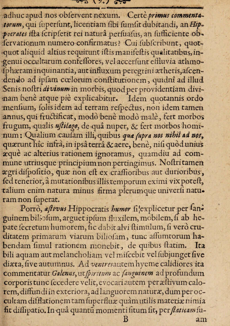 \ y * j (nrv— m adhuc apud nos obfervent nexum. -.Certe primus commenta^ torum ^ qui fuperfunt, licentiam fibi fumfit dubitandi, ah Hip& pocrates ifta fcripferit rei natura perfuafus, an fufficiente db* dervarionum numero confirmatus ? Cuiiubfcribunt, quot7 quot aliquid altius requirunt iftkmanifeftis qu alitatibus, in¬ genui occultarum confefibres, vel accedunt diluvia athmo- iph^ram inquinantiar aut influxum peregr ini at heris3afcen- dendo ad •ipfara caelorum conftitutionem, quidni ad illud Senis noftri divinum in morbis, quod per providentiam divi¬ nam bene atque pie explicabitur. Idem quotannis ordo :menikim3 folisidem ad terram refpechis, non idem tamen, annus, qui Fructificat , modo bene modo male, fert morbos frugum, qualis nftiUgOy de qua nuper, & fert morbos homi¬ num : Qualium caufam illi, quibus qua fupra nos nihil ad nos9 •quaerunt'hic infra, m ipsa terra aere, bene, nifi quod unius seque ac alterius rationem ignoramus, quam diu ad com¬ mune ntritisque principium nonperdngimus. Noftri tamen segri diipofitio, qux non eft ex craffioribus aut durioribus, fed tenerior, a mutationibus illis temporum eximi vixpoteft, talium enim natura minus firma plerumque univerli natu* ram non fuperat. Porro, afttvus Hippocratis humor ft ‘explicetur per fan- guinem biliofum, arguet ipfum fluxilem, mobilem, fi ab he¬ pate fecretum humorem, fic dabit alvi ftimulum, fi vero cru¬ ditatem primarum viarum biholam, tunc affumtorum ha¬ bendam fimul rationem monebit, de quibus ftatim. Ita bili aquam aut melancholiam velrnifcebit vel fuhj unget fi ve dixta, five autumnus. Ad ventresmitcm hyeme calidiores ita commentatur Gdenusy utac fmgumem ad profundum corporis tunc fecedere velit, evocari autem per xftrvum calo¬ rem, diffundi in exteriora, ad languorem naturx, dum per oc¬ cultam difflationem tam fuperfiux quam utilis matetix ni mia fit diflipatio. In qua quantu momenti fitum fit, per flatum fu- B j ani