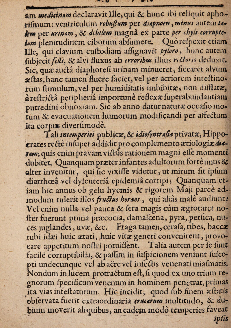 am medicinam declaravit Ille*qui &c hunc ibi reliquit apho- rifmutn: ventriculum robujlum per dtapnoen, mimis autem/4. km per urinam, debilem magna ex parte per chyli corrupte- hm plenitudinem ciborum abfumere. Qubrefpexit etiam Ille, qui clavium cuftodiam aflignavit pyloro, hunc autem fubjec it fidi, &alvi fluxus ab trrortbv* ilhus r<£i»ri$ deduxit. Sic, quas auda diaphoreli urinam minueret, ficcaret alvum «flas,hanc tamen fluere faciet, vel per acriorem inteftino- rum ftimulum5vel per humiditatis imbibijtas, non diflhitas, areftricla peripheria importune reflexas fuperabundantiam putredini obnoxiam. Sic ab anno datur naturas occaiio mo¬ tum & evacuationem humorum modificandi per aftectum ita corpus diverfimode, Tali intemperiei publicae, & idio/jmrafu privatae, Hippo¬ crates refte infuper addidit pro complemento astiologiasi**- t*m\ quis enim pravam viftus rationem magni efle momenti dubitet, Quanquam praster infantes adultorum forte unus <3C alter invenitur, qui fic vixiffe videtur, ut mirum fit ipfum diarrhoea vel dylenteria epidemia corripi; Quanquam et¬ iam hic annus ob gelu hyemis 3c rigorem Maji parce ad¬ modum tulerit illos fruttus horaeos, qui alias male audiunt; Vel enim nulla vel pauca & fera magis cum asgrotaret no- fter fuerunt pruna prascocia, damafcena, pyra, perfica, nu¬ ces juglandes, uvas, &c. Fraga tamen, cerafa, ribes, baccas rubi idxi huic astati, huic vitas generi convenirent, provo¬ care appetitum noftri potuiflent. Talia autem per fe funt facile corruptibilia, &;paflim in fufpicionem veniunt fufce- pti undecunque vel ab aere vel infe&is venenati miafm aris. Nondum in lucem protractum eft, fi quod ex uno trium re¬ gnorum fpecificumvenenumin hominem penetrat, primas ita vias infeftaturum, Hic incidit, quod fub finem asftatis ©bfervata fuerit extraordinaria erucarum multitudo, &: du¬ bium moverit aliquibus, an eadem modo temperies faveat