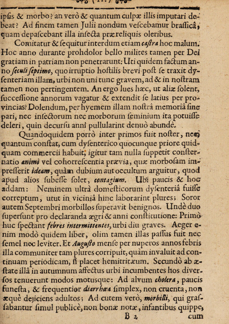 ipfis & morbo ? an vero &: quantum culpx illis imputari de¬ beat? Aci finem tamen Julii nondum vefcebamur brafficlf quam depafcebant illa infeda prxreliquis oleribus. Comitatur & fequitur interdum etiam caftra hoc malum. Hoc anno durante prohdolor bello milites tamen per Dei gratiam in patriam non penetrarunt; Uti quidem fa&um an¬ no fetulifeptmo, quo irruptio lioftilis brevi poft fc traxit dy- fenteriam illam, urbi non uni tunc gravem, ad & in noftram tamen non pertingentem. An ergo lues hxc, ut alix folent, fucceilione annorum vagatur 6c extendit fe latius per pro* vincias?Dolendum,perhyemem illam noftra memoria fine pari, nec inledorum nec morborum feminiumita potuiflb deleri, quin decurfu anni pullularint denuo abunda Quandoquidem porro inter primos fuit nofter, tica$ quantum conflat, cum dyfenterico quocunque priore quid¬ quam commercii habuit, igitur tam nulla fuppetit confler- natio animi vel cohorrefcentia prxvia, qux morbofam im~ preflerit ideam, quam dubium aut occultum arguitur, quod apud alios fubelle folet, contagium. Ubi paucis &c hoc addam: Neminem ultri domefticorum dy/enteria fuiife correptum, utut in vicinia hinc laborarint plures; Soror autem Septembri morbillos luperavit benignas. Unde duo fuperfunt pro declaranda xgri 6c anni conftitutione: Primo huc {pedant febres intermittentes, urbi diu graves. Aeger e- nim modo quidem liber, olim tamen illas paifus fuit nec femei nec leviter. Et Augufto menfe per nuperos annos febris illa communiter tam plures corripuit, quam invaluit ad con¬ tinuam periodicam, fi placet hemitritaeum. Secundo ab x- ftateilla in autumnum affedus urbi incumbentes hos diver¬ sos tenuerunt modos motusque: Ad alvum cholera, paucis funefta, Sc frequentiot diarrheea fimplex, non cruenta, non xque dejiciens adultos; Ad cutem vero, morbilli, qui graf- fahantur fimul publice,non bonx notx,infantibus quippe* B ^ cum