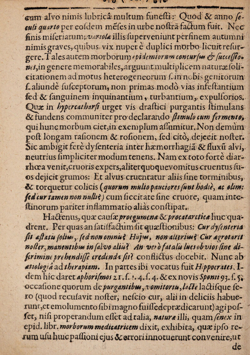 ram alvo nimis lubricamiukum funeffi r Quod & anno fe- mti quarto pereofdem meles in urbe noftrafadxim fuit. Nec finis miferiacum; ^iw/iei41is fuperveniuntperfinem autumni nimis graves, quibus vix nuper, e duplici morbo licuit refur- gere. Tales autem morbortirp tptdtmiornm comurfu* & fiicceffiom msfn genere memorabiles,argimiiumukiplicem natuimfoli*- citationem admotus heterogeneorum fi in nebis genitorum Ealiunde fufeeptorum, non primas modo vias infeftantium fed & fanguinem inquinantium r turbantium* expulfonos. Quas in hypepeatharfi urget vis dradici purgantis ftimulans &tundens communiter pro declarando (limulo cum fermento* qui hunc morbum ciet,in exemplum aflhmimr.Non demum jpofl: longam rafionem 6c:rofionemvfedicitb, dejecit nofter. Sic ambigit fere dyfenteria inter haemorrhagia &: fluxu alvi,, neutrius fimpliciter modum tenens. Nam ex toto forte diar¬ rhoea venit, cruotisexpersjalitcrquoquevomitus cruentus fu- ©s dejicit grumos: Et alvus cruentatur aliis fine torminibus, & torquetur colicis (quorum multo pauciores funi hodte, ac elim: fed cur tamenmnnnlhi) cum ficcitatefine cruore, quaminte- ffinorum pariter inflammatio alias conftipau» Ha£tenus, quae cauixprocgumen# &6procatar£lieahucqua~ drent. Per quas anfatiffaeflum fit quxftionibus: Curdyfenttru fit aftatu folimr fed no# omnis i Hujm, non alttr imi Cur aegrotant noder, mantnubm m[alvo altu ? An ve? o fatalis luet obvios fine di- frimine prebendtffi credenda, fui conflidtus dbcebit. Nunc ab aetiologia ad therapiam. In partes ibi vocatus fuit Hippocrates^ I- dem hic daret afhorifrnos zi. £ •. 4. £ 4. <$cex novis Sponti 93. f. 5; ©ecafione quorum depurgantibus rvomitomt,Jatti la&ifquc fe¬ ro (quod recufavit nofter, nefeio cur, alii in deliciis habue- runt,et emolumento fibi magno fuifledepra^dicarunt) agipof- fet, nifi properandum eflet ad talia, naturae illi, quam/enex in epid. libr. morborumtnedicatricem dixit, exhibita, qux ipfo re¬ rum ufu hmcpaflioni ejus 3c errori inno tuerunteon venire, ut de