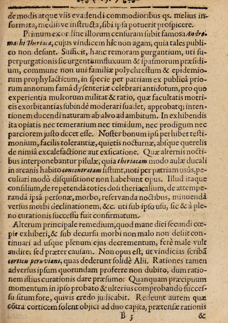 dVmodis atque viis evadendi commodioribus qs. melius in1- forin at a^ mediis veinftru|i;a,fibi apia'potuerit nrofpicere. Frimumexordine illorum ceniuraiivfubitfaraosa^^* mu ht lhnsurcujus vindicem hic non agam* .quia tales publi¬ co non defunt.’ Sufficit,. hanc remotam purgantium, uti fu- per p urgat io nis ficu r ge lummfiuxuum &£ 1 p almo r u m p ra: (i di¬ um, commune non uniifemife pol^chreffium& epidemio- rum prophyladticum, in fpecie per patriam ex publica prio¬ rum anBomm fama dyfenterte celebrari antidotum, pro quo experientia multorum militat & ratio, qux facultatis motri- eis exorbitandas fiibinde moderari luadet, approbat qi tnten* tionem ducendi naturam ab alvo ad ambitum. In exhibendis itaopiatis nec temerarium nec timidum, nec prodigum nec parcioremjiiftodecet elle. Nofterbonumipfiperhibettefti- monium, facilis toleranti,r,quietis nodxime, abfque querelis de nimia excalefkdione aut exficatione. Qua^ alternis nofti- bus interponebantur pilute, quia tbtrtacam modo ante ducali in arcanis habito concmtratam fxfttmt,noti per patriam usus,pe¬ culiari modo difquifitioiie non habebunt opus. Illud itaque eonfilium,de repetenda toties doli theriacalium, de attempe¬ randa ipsa perlonse,morbo, relervanda no&bus, minuenda verius morbi declinationem, &c. uti liib ipfo ulu, dic a ple¬ no curationis lucceflu fuit confirmatum.* \ Alterum principale remedium,quod mane diei fecundi cce- pit exhibcri,& fub decurfu morbi non malo non deliit con¬ tinuari ad ufque plenum ejus decrementum, fere male vult audire; fed pneter caulam. Nonopuseft, tit vindicias feriba tornet* ptruviAM, quas dederunt folide Alii. Rationes tamen ad verius ipfum quorundam proferre non dubito, dum ratio¬ nem iftiuscurationis dareprsefumo: (^anquam praecipuum momentum in iplo probato & ulterius comprobando fuccef* fU fitum fore, quivis credo judicabit. Redeunt autem qua& cotra cortiGeinfoleat objici ad duo capita, praetente rationis B y &C