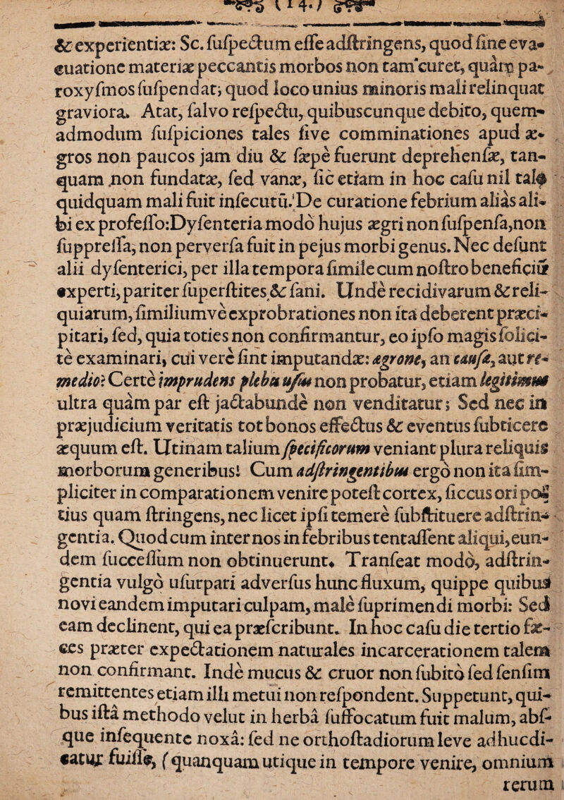 & experientiae: Sc. fufpedum efle adftringens, quod fine eva* euatione materiae peccantis morbos non tamcuret, quam pa- roxyfinosfiifpendati qtiod loco unius minoris mali relinquat graviora» Atat, falvo refpe&u, quibuscunque debito, quem¬ admodum fufpiciones tales five comminationes apudx» gros non paucos jam diu & fiepe fuerunt deprehenfe, tan- quam .non fundatx, fed vanx, fic etiam in hoc cafu nil talf quidquam mali fuit infecutii. De curatione febrium alias ali» fed ex profejflfo:Dyfenteria modo hujus xgri non fufpenfa,non fopprefia, non perverfa fuit in pejus morbi genus. Nec defiint alii dyfenterici, per illa tempora fimile cum noftro beneficii* txperti, pariter fuperftites 5c fani. Unde recidivarum reli¬ quiarum, fimiliumve exprobrationes non ita deberent praeci¬ pitari, fed, quia toties non confirmantur, eo ipfo magis folia¬ te examinari, cui vere fint imputandx: AgroM, axxuufty autrt-* medtot Certe imprudens plebes u/m non probatur, etiam legmmm ultra quam par eft jaltabunde non venditatur; Sed nec in praejudicium veritatis tot bonos effedfcus Sc eventus (obticere xquum eft. Utinam talium/pecificorum veniant plura reliquis morborum generibus! Cum adfiringentibM ergo non ita (Im¬ pliciter in comparationem venire poteft cortex, ficcus ©ri po£ tius quam ftringens, nec licet ipfi temere fubftituere adftrm-* genti a. Quod cum internos in febribus tentaflent aliqui, eun¬ dem fucceftiim non obtinuerunt* Tranfeat modo, adftrin- gentia vulgo ufurpari adverfus hunc fluxum* quippe quibus* novi eandem imputari culpam, male fuprimendi morbi: Sed eam declinent, qui ea praeferibunt. Itihoc cafu die tertio fe¬ ces prxter expedtationem naturales incarcerationem talem non confirmant. Inde mucus &: eruor non fubitd fed fenfitn remittentes etiam illi metui non refpondent. Suppetunt, qui¬ bus ifta methodo velut in herba fuffocatum fuit malum, abf- que infequente noxa: fed ne orLhoftadiorumleve adhucdi- catm: fuiflb, (quanquam utique in tempore venire, omnium rerum