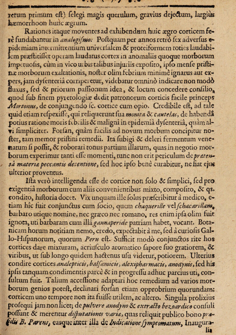 J e • «?-•: 'jcxs ■r. . » Ktum primum e It) felegi magis querulum;, gravius deje&um, largius hamiorrhoofa hudc aegrum. Rationes Itaque moventes ad exhibendum huic aegro corticem fe* ye fundabantur in makgifmoPoftquam per annos retro fex adverfus e- f)idc miam intermittentium univeriaiem &c proteiformem toties laudabi- em praefticiflet operam laudatus cortex in anomaliis quoque morborum impauofis, cum in vico uibis talibus injuriis expolito, ipio menfe prifti- nae morborum exaltationis, noftcr olim febrium minime ignarus aut ex¬ pers, jam dyfenteria corriperetur, videbatur omnino indicare non mod& luxus, fed Sc priorum paffionum idea, & locum concedere eonfiiio^ quod fub finem pyietologiae dedit patronorum corticis facile princeps Mortonas, de conjungendo fc. cortice cum opio. Credibile eft, ad tale quid etiam refpexifte, qui reliquerunt fiia monita dc caMtelas, de habendi potius ratione moris ftbalis & maligni in epidemia dyfenteria, quam al¬ vi fimpliciter. Forfan, quam facilis ad novum morbum concipitur no¬ fter, tam memor priftini remedii. Ita fubigi dc deleri fermentum vene¬ natum fi poffit, dc roborari tonus partium illarum, quas in negotio mor¬ borum experimur tanti effe momenti, tunc non erit periculum depraten* sa materia peccantis-detentione $ fed hoc ipfo bene curabitur, nefiat ejuc ulterior proventus. Ifta veid intelligenda elle de cortice noli folo 5c fimplici, fed pro exigentia morborum cum aliis convenientibus mixto, compofito, dc qs. condito, hiftoria docet. Vix unquam ille folus praefcribitur a medico, e- dam hic fuit conjunctus cum focio, quem chaquenlle velfchacarillam% baibaro udque nomine, nec graeco nec romano, res enim ipfa olim fuit ignota, uti barbaram cum iWzgamaperide patriam habet, vocant, Bota» nicam horum notitiam nemo, credo, expeCtabit a me, fed a curiofis Gal- lo-Hilpanorum, quorum Peru eft. Sufficit modo conjunCtos rite hos cortices dare mixturam, acriufculo aromatico fapore fuo gratiorem, dc viribus, ut fub longo quidem haCtenus ufu videtur, potiorem. Ulterius condire cortices analepticis, balfamicis, alexipharmacis, anodynis, fed his ipfis tanquam condimentis parce dc in progreftu adhuc parcius uti, con- fultum fiiit. Talium acceffione adaptari hoc remedium ad varios mor¬ borum genios poteft, declinari forfan etiam opprobrium quorundam; corticem uno tempore non ita fuiife utilem, ac altero. Singula prolixius profequi jam non licet; de pulvere anodyno dc extratto bezoardico confuli poftunt 8c merentur diftutationes varia, quas reliquit publico bonopra~ £. ParenSf easque inter illa dc Indicationefymptomarnrn^ Inaugura¬ ta K