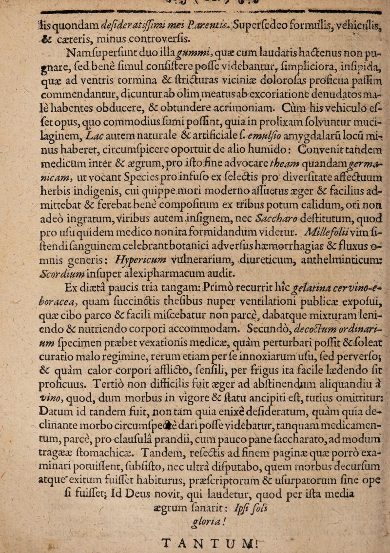 Sisquondam dejideraiijfim. mei .i?4^^^^5up^{eSeo'£Qrmill^^vdKi^i^ ,&C caeceris, minuscontroverfis. Namfuperfunt duo ilfogummi,quae cum laudatis ha^enus non pu¬ gnare, fed bene fimulnonfifterepofie videbantur, fimpiiciora, infipida, quae ad ventris tormina & ftri&uras viciniae dolorofas proficua palfim commendantur, dicuntur ab olim meatus abexcoriatione denudatos ma- le habentes obducere, Sc obtundere acrimoniam. Cum his vehiculo ef¬ fiet opus, quo commodius fumi poffint, quia in prolixam folyunmr muci- laginem. Lac autem naturale &: artificiale C emnlfio amygdalam loeu mi¬ nus haberet, circiimfpicere oportuit de alio humido: Convenit tandem medicam inter & aegrum, pro ifto fine advocare theam quandamgermon meam, ut vocant Species proInfufb ex fele&is pro diveiiitate affe&uum herbis indigenis, cui quippe mori moderno altueriis aeger & facilius ad¬ mittebat <k ferebat bene compofitum ex tribus potum calidum, ori non adeo ingratum, viribus autem infignem, nec Saccharo deftimtum, quod pro uili quidem medico non ita.formidandum videtur. Millefolii vim fi- Itendifanguinem celebrant botanici adverfushaemorrhagias &: fluxus ta¬ mnis generis: Hyfeneum vulnerarium, diureticum, anthelminticum: Scordmm infuper alexipharmacum audit. Ex diaeta paucis tria tangam: Primo recurrit hic gelatina cervino-e- horacea, quam fuccindfcis thefibus nuper ventilationi publica expofui, quae cibo parco & facili mifcebatur non par ce, dabatque mixturam leni¬ endo &: nutriendo corpori accommodam. Secundo, decoElum ordinari¬ um fpecimen praebet vexationis medicae, quam perturbari pofiit &foleat curatio malo regimine, rerum etiam per fe innoxiarum ufu, fed perverfo; 6c quam calor corpori afflidto, fenfili, per frigus ita facile laedendo fit proficuus. Tertio non difficilis fuit aeger ad abffinendum aliquandiu a vino, quod, dum morbus in vigore & fiatu ancipia eft, tutius omittitur: Datum id tandem fuit, non tam quia enixe defideratum, quam quia de¬ clinante morbo circumfpedle dari poffie videbatur, tanquam medicamen¬ tum, parce, pro claufula prandii, cum pauco pane faccharato, ad modum tragicae ftomachioe. Tandem, refediis ad finem pagina quae porro exa¬ minari potuifient, fubfifto, nec ultra difputabo, quem morbus decurfuin atque'exitum fuiffet habiturus, praeferiptomm & ufurpatorum fine ope fi fuilfetj Id Deus novit, qui laudetur, quod per illa media r aegrum fanarit: !pfi fili gloria!