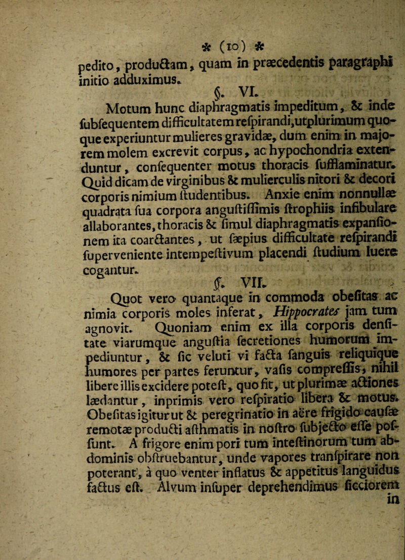 * (io) * pedito, prodoflam, quam in praecedentis paragraph» initio adduximus» §. VI._ Motum hunc diaphragmatis impeditum, Sc inde fubfequentem difficultatem refpirandi.utplurimum quo¬ que experiuntur mulieres gravidae, dum enim in maio¬ rem molem excrevit corpus , ac hypochondria exten¬ duntur , confequenter motus thoracis fuffiaminatur. Quid dicam de virginibus 8c mulierculis nitori & decori corporis nimium ftudentibus, Anxie enim nonnullae quadrata fua corpora anguftiffimis ftrophiis infibulare allaborantes,thoracis ic fimul diaphragmatis expanfio- nem ita coartantes, ut faepius difficultate refpirandi fuperveniente inteinpeftivum placendi ftudium luere cogantur» VII. -e Quot vero quantaque in commoda obefitas ac nimia corporis moles inferat, Hippocrates jam tum agnovit. Quoniam enim ex illa corporis denfi- tate viarumque anguftia fecretiones humorum .im¬ pediuntur , & fic veluti vi fafla fanguis reliquique humores per partes feruntur, vafis comprefiis j nihil libere illisexcidere poteft, quo fit, ut plurimae aQiones laedantur, inprimis vero refpiratio libera & motus. Obefitasigiturut 8t peregrinatio in aere frigido caufae remotae produdli aflhmatis in noftro fubjeflo efie pof* fiant. A frigore enim pori tum inteftinorum tum ab¬ dominis obftruebantur, unde vapores tranfpirare non poterant, a quo venter inflatus ic appetitus languidus faQus eft. Alvum infuper deprehendimus ficciorem in