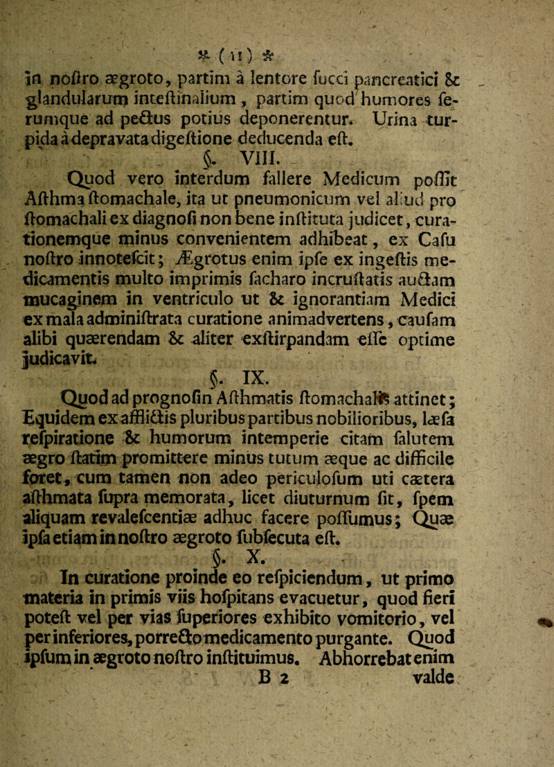 M- ( u ) * in noftro aegroto, partim a lentore fucci pancreatici 8c glandularum inteftimiium , partim quod humores fe¬ rumque ad peQus potius deponerentur» Urina tur- pidaadepravatadigeftione deducenda eft. $. VIII. 1 Quod vero interdum fallere Medicum pofllt Afthma ftomachale, ita ut pneumonicum vel aliud pro ftomachali ex diagnofi non bene inftituta judicet, cura¬ tionemque minus convenientem adhibeat, ex Cafu noftro innotefcit; Aigrotus enim ipfe ex ingeftis me¬ dicamentis multo imprimis facharo incruftatis auSam mucaginem in ventriculo ut & ignorantiam Medici exmalaadminiftrata curatione animadvertens, caufam alibi quaerendam & aliter exftirpandam elfc optime judicavit» §. IX. Quod ad prognofin Afthmatis ftomachaHS attinet; Equidem exafflittis pluribus partibus nobilioribus, laefa refpiratione & humorum intemperie citam falutem aegro ftatim promittere minus tutum aeque ac difficile foret, cum tamen non adeo periculofum uti caetera afthmata fupra memorata, licet diuturnum fit, fpem aliquam revalefcentiae adhuc facere poffumus; Quae ipfa etiam in noftro aegroto fubfecuta eft. §. X. ... In curatione proinde eo refpiciendum, ut primo materia in primis viis hofpitans evacuetur, quod fieri poteft vel pet vias fuperiores exhibito vomitorio, vel per inferiores, porre&omedicamento purgante. Quod ipfum in aegroto noftro inftituimus. Abhorrebat enim B 2 valde