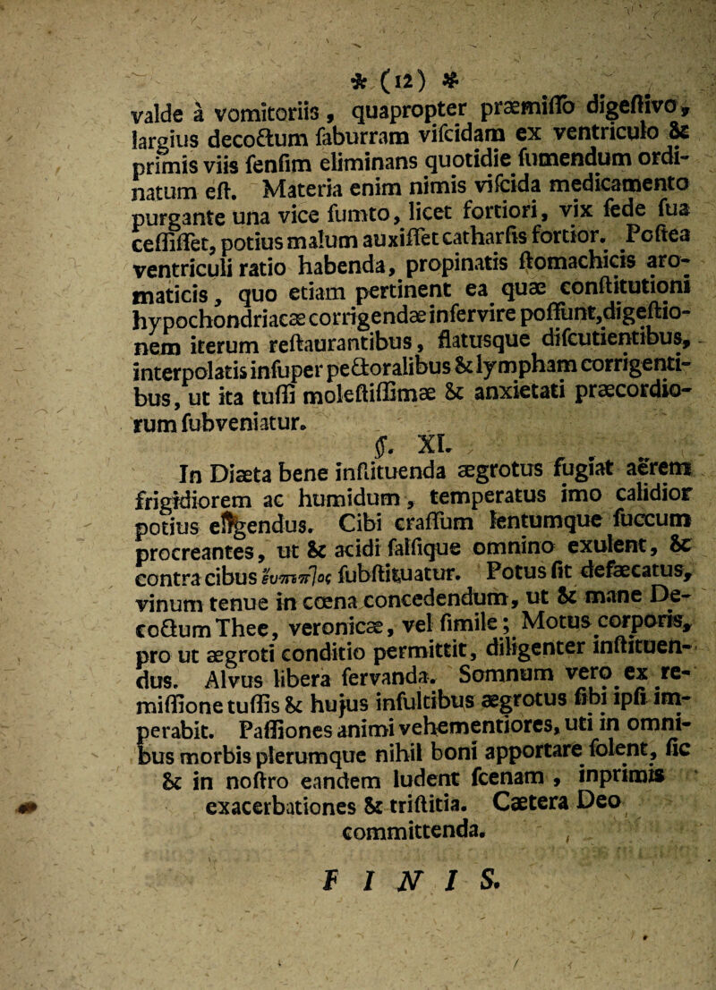 valde a vomitoriis , quapropter praemifib digeftivo» largius deco&um faburram vifcidam ex ventriculo Se primis viis fenfim eliminans quotidie fumendum ordi¬ natum eft. Materia enim nimis vifcida medicamento purgante una vice fumto, licet fortiori, vix fede fu a ceffiflet, potius malum auxiffet catharfis fortior. Poftea ventriculi ratio habenda, propinatis ftomachicis aro¬ maticis , quo etiam pertinent ea quae conftitutioni hypochondriacae corrigendae infervire potiunt,digefho- nem iterum reftaurantibus, flatusque difcutientibus,. interpolatis infuper peaoralibus St lympham corrigenti- bus, ut ita tuffi molefliffimae St anxietati praecordio¬ rum fubveniatur. $. XI. ; : : ‘ -t. In Diaeta bene inflituenda aegrotus fugiat aerem frigidiorem ac humidum, temperatus imo calidior potius eluendus. Cibi crafTum lentumque fuccum procreantes, ut Sc acidi falfique omnino exuient, Se contra cibus 'ivwafloi fubflituatur. Potus fit defaecatus, vinum tenue in coena conccdcndum, ut St mane De- coGumThee, veronicae, vel fimile ; Motuscorporis, pro ut aegroti conditio permittit, diligenter muituen- dus. Alvus libera fervanda. Somnum vero, ex re- miffione tutiis St hujus infultibus aegrotus fibi lpfi im¬ perabit. Paffiones animi vehementiores, uti in omni¬ bus morbis plerumque nihil boni apportare folent, fic Sc in noftro eandem ludent fcenam , inprimis exacerbationes St triftitia. Caetera Deo committenda. . FINIS.