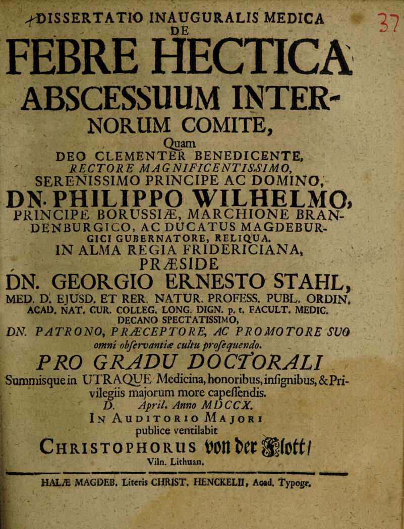 ^DISSERTATIO INAUGURALIS MEDICA ABSCESSUUM INTER- NORUM COMITE, , Quam DEO CLEMENTER BENEDICENTE, RECTORE MAGNIFICENTISSIMO, SERENISSIMO PRINCIPE AC DOMINO, DN- PHILIPPO WILHELMO» PRINCIPE BORUSSIj®, MARCHIONE BRAN- DENBURGICO, AC DUCATUS MAGDEBUR- GICI GUBERNATORE, RELIQUA. IN ALMA REGIA FRIDERICIANA, , PRAESIDE DN. GEORGIO ERNESTO STAHL, MED. Dl EJUSD. ET RER NATUR. PROFESS. PUBL. ORDIN. ACAD. NAT. CUR. COLLEG. LONG. DIGN. p. t. FACULT. MEDIC. DECANO SPECTATISSIMO, ; DN. PATRONO, PRAECEPTORE, AC PROMOTORE SVQ omni obfervantix cultu profequendo. PRO GRADU DOCfORALI Summisquein UTRAQUE Medicina, honoribus, infignibus, & Pri¬ vilegiis majorum more capeflendis. D. April. Anno MDCCX. In Auditorio Majori publice ventilabit |'f Christophorus Viln. Lithuan* HAUE MAGDEB. Literis CHRIST. HENCKELJI, Aoad. Typogr.