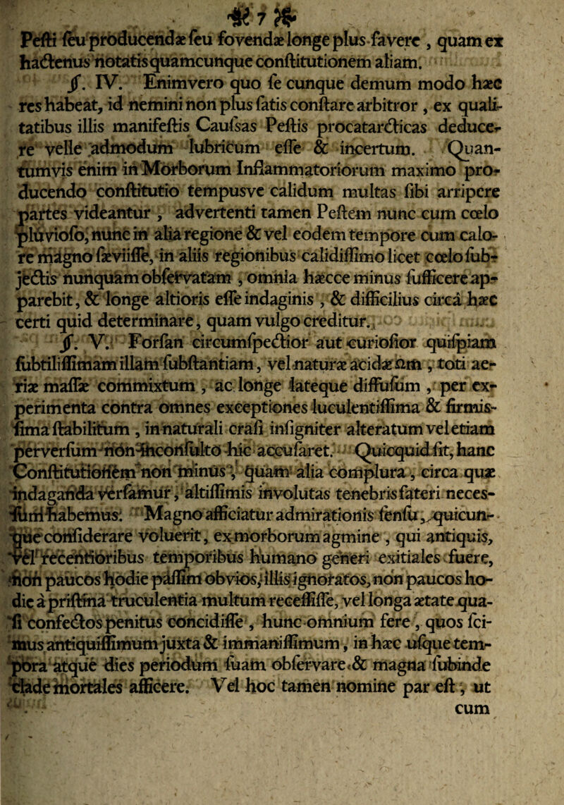 i feu producendae fcu fovendae longe plus favert, quam ex jf. IV. Enimvero quo fe cunque demum modo haec res habeat, id nemini non plus fatis conftare arbitror , ex quali¬ tatibus illis manifeftis Caufsas Peftis procatar&icas deduce*- re velle admodum lubricum efle & incertum. Quan¬ tumvis enim in Morborum Inflammatoriorum maximo pro¬ ducendo conftitutio tempusve calidum multas fibi arripere partes videantur 9 advertenti tamen Peftem nunc cum coelo plti violbj nunc iri alia regione & vel eodem tempore cum calo¬ re magno fas viifle, in aliis regionibus calidiffimo licet ccelofubr jedtis nunquam obfefcvatam , omnia hascce minus fufficereap^ parebit, & longe altioris efle indaginis , & difficilius circa hac certi quid determinare, quam vulgo creditur. jf. V. Forfan circumfpedior aut curiofior quilpiam fubtiliflimam illatu fubftantiam, vel naturas acidae £tn , toti ae¬ riae maflae commixtum , ac longe lateque diffuftim , per ex¬ perimenta contra omnes exceptiones luculentiflima & firmis- fima ftabilitum , in naturali crafi infigniter alteratum vel etiam perverlum non-iriconfiilto -hic accufaret. Quicquid fit, hanc Conftitutibritm non rninus', §uam alia complura, circa quae indagarida verfamur, nltiflimis involutas tenebris fateri neces- 'iliriifebemus: Magno afficiatur admirationis leniri ,>quicuti- tjuecorifiderare voluerit, ex morborum agmine , qui antiquis, *vClrfeceriflOribus temporibus humano generi exitiales fuere, «rion paucos hodie paffim obvios,'illis ignotatos, non paucos ho¬ dieapriftma truculentia multum reeeffifle, vel longa aetate qua- ‘fi confecftos penitus concidifle , hunc omnium fere, quos Ici¬ mus antiquiffimum juxta & immariiffimum, in haec ufque tem¬ pora atque dies periodum luam oblervare<& magna lubinde clade mortales afficere. Vel hoc tamen nomine par eft; ut cum
