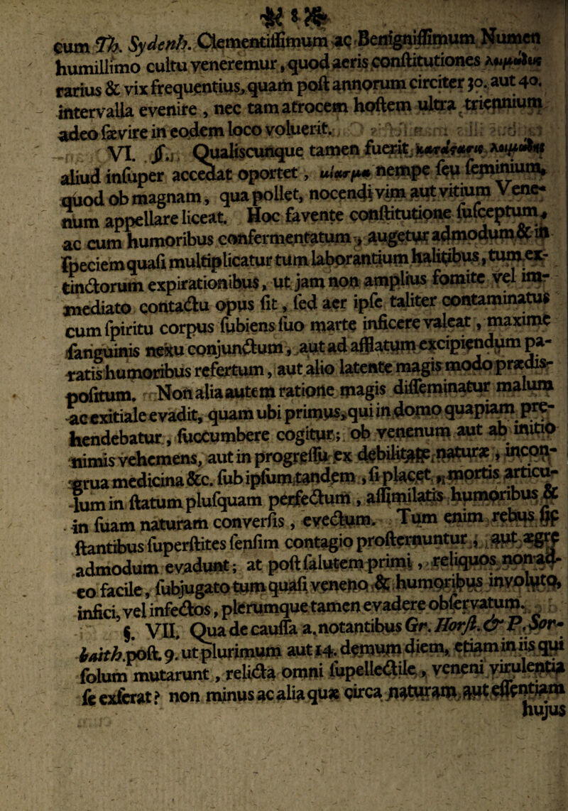 wm- cum fh. Sydenh. Ctementiffimum ac Benigniffimum Numen humillimo cultu veneremur, quod acris conffltutiones rarius & vix frequentius, quam poli annorum circjtcr jo, aut 40. intervalla evenire , nec tam atrocem hoftem ultra triennium, adeo fevire in eodem loco voluerit. O arMksnt: eilii iudbsJ -t VI. r£., QuaUscunque tamen fuerit aliud infuper accolat oportet, «.Wp» nempe leu fepfiniutn, quod ob magnam, qua pollet, nocendi vim aut vitium Vene¬ num appellare liceat. Hoc favente conftitutione fufeeptum , ac cum humoribus confermentatum, augetur admodum cC ffl Fpeciemquali multiplicatur tum laboranriutn halitibus, tume*- tindorum expirationibus, ut jam non amplius fomite vel im¬ mediato contadu opus lit, led aer ipfe taliter contaminatus cumfpiritu corpus fubiens luo marte inficere valeat, maxime fariguinis notu conjundum, aut ad afflatum excipiendum pa¬ ratis humoribus refertum, aut alio latente magis modo praedis- politum. Nonaliaautem ratione magis diffeminatur malum -ac exitiale evadit, quam ubi primus»qui in domo quapiam pre¬ hendebatur, fuccumbere cogitur ; ob venenum aut ab mitio nimis vehemens, aut in progrefiu ex debilitgfe, natur* , incon- «ruamedicina&c. fiibipfurntandem ,fipkcet ^mprtisartia£ -lumin ftatumplufquam perfedum, affimiiatis humoribus» in fuam naturam converfis, evedum. Tum enim rebus tff ftantibus fuperftites fenfim contagio profternuntur , aut xgre admodum evadunt; at poftlalutemprimi, reliquos non-ad- eo facile, fubjugatotumquafivenenq.&humQripus involuta, infici, vel infedos, plerumque tamen evadere obfervatum.. §. VII. Qua de caulfa a. notantibus Gr. Horfl. & P, dor- baitb poli 9. ut plurimum aut 14. demum diem, etiam in iis qpi folum mutarunt, relida omni fiipelledile, veneni virulenti» fe exierat? non minus ac alia qux circa naturam 3-ut egentiam . . hujus