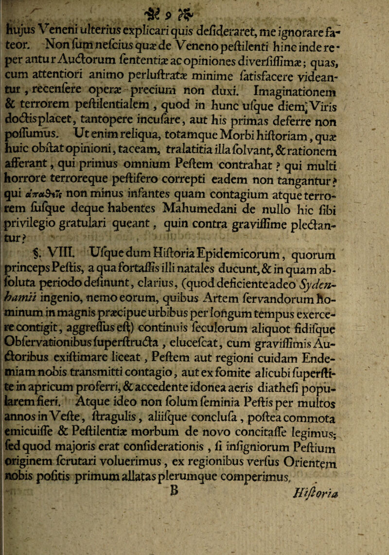 hujus Veneni ulterius explicari quis defideraret, me ignorare fa¬ teor. Non fum nelcius qua: de Veneno peftilenti hinc inde re • per antur Audorum fcntentix ac opiniones diverfiffima:; quas, cum attentiori animo perluftrate minime fatisfacere videan¬ tur , recenfere opera: precium non duxi. Imaginationem & terrorem peftilentialem , quod in hunc ufque diem; Viris do&isplacet, tantopere incufare, aut his primas deferre non pofliimus. Ut enim reliqua, totamque Morbi hiftoriam, qua: huic obdat opinioni, taceam, tralatitia illa folvant, & rationem afferant , qui primus omnium Pedem contrahat ? qui multi horrore terroreque peftifero correpti eadem non tangantur j qui ara&tTe non minus infantes quam contagium atque terro¬ rem fufque deque habentes Mahumedani de nullo hic fibi privilegio gratulari queant , quin contra graviffime pledan- turj> $. VIII. Ufque dum Hiftoria Epidemicorum, quorum princeps Peftis, a qua fortaffis illi natales ducunt, & in quam ab- foluta periodo delinunt, clarius, (quod deficiente adeo Syden- hamii ingenio, nemo eorum, quibus Artem fervandorum ho¬ minum in magnis praecipue urbibus per longum tempus exerce¬ re contigit, aggrefliis eft) continuis feculorum aliquot fidifque Obfervationibusfuperftruda , elucelcat, cum graviffimis Au- doribus exiftimare liceat, Peftem aut regioni cuidam Ende- miam nobis transmitti contagio, aut ex fomite alicubi fuperfti- te in apricum proferri, & accedente idonea aeris diathefi popu¬ larem fieri. Atque ideo non fclum feminia Peftis per multos annos in Vefte, ftragulis, aliifque conclufa, poftea commota emicuiffe & Peftilentiae morbum de novo concitaffe legimus; fedquod majoris erat confiderationis , fi infigniorum Peftiurn originem fcrutari voluerimus, ex regionibus verius Orientem nobis politis primum allatas plerumque comperimus, $ Hiftoria