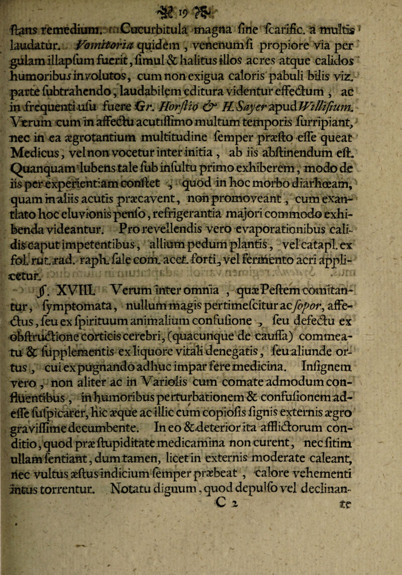 fi#n$ remedium. Cucurbitula magna fine fcarific. a multis1 laudatur. Vomitoria quidem \ venenum fi propiore via per gulam illapfum fuerit, fimul & halitus illos acres atque calidos iumoribuiinvolutos, cum non exigua caloris pabuli bilis viz. parte fabtrahendo, laudabilem editura videntur effe&um , ac in frequenti ulu fuere Gr. Horfiio & H. Sayer apud WtUifium. Verum cum in affe&u acutiflimo multum temporis lurripiant, nec in ea aegrotantium multitudine femper praelio efle queat Medicus, vel non vocetur inter initia , ab iis abftinendum eft. Quanquam'lubetts tale fub infultu primo exhiberem, modo de iis per experientiam confiet quod in lioc morbo diarhoeam, quam inaiiis acutis praecavent , non promoveant, cum exan¬ tlato hoc eluvionis penfo, refrigerantia majori commodo exhi¬ benda videantur. Pro revellendis vero evaporationibus cali¬ dis caput impetentibus, allium pedum plantis, vel catapl. ex fol rut rad. rapK fale cornu acet forti., vel Fermento acri appli¬ catur., - 1 >•' ^ ,i>)m jf. XVIIL Verum inter omnia , quaePeftem comitan¬ tur , fymptomata, nullum magis pertime fcitur acfopor, affe- btus,feu ex fpirituum animalium confufione , feu defectu ex obftru&ione corticis cerebri, (quacunque de caufia) commea¬ tu & fupplementis ex liquore vitali denegatis, feu aliunde or¬ tus , cui ex pugnando adhuc impar fere medicina. Infignetn vero , non aliter ac in Varioiis cum comate admodum con¬ fluentibus , in humoribus perturbationem & confufionem ad- effe fiifpicarer, hic seque ac illic cum copiofis fignis externis aegro graviflime decumbente. In eo &deterior ita afflictorum con¬ ditio, quod prxftupiditate medicamina noncurent, necfitim ullam fentiant, dum tamen, licet in externis moderate caleant, ilee vultus aeftus indicium femper praebeat , calore vehementi Intus torrentur. Notatu dignum, quod depulfo vel declinan-