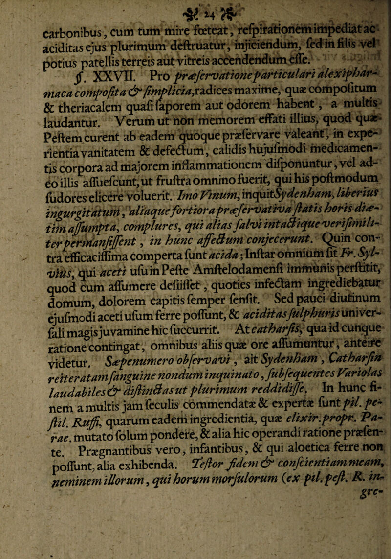 carbonibus, cum tum mire foeteat, refpirationem impediat ac aciditasejus plurimum deftruatur, injiciendum, fed in filis vel potius patellis terreis aut vitreis accendendum effe. jf. XXVII. Pro prafervationeparticulari alexiphar- maca compofita & fimplicia,radices maxime, quae compofitum & theriacalem quafifaporem aut odorem habent, a multis laudantur. Verum ut non memorem effati illius, quod quae- jj Peftem curent ab eadem quoque praefervare valeant , in expe- | rientia vanitatem & defedum, calidis hujufmOdi medicamen- jj tis corpora ad majorem inflammationem difponuntur, vel ad- ; eo illis affuefcunt,ut fruftra omnino fuerit, quihispoftmodum fudores elicere voluerit. Imo Vinum, 'mqpitSydenham, liberius \ ingurgitatum, ‘aliaquefortiora prafervativa jiatis horis dia- j timaffumpta, complures, qui alias falvi intaBique verifimih- i terpermanftjfent, in hunc affeBum conjecerunt. Quin con- ; tra efficaciffima comperta funt acida; Inftar omnium fit Fr. Syl- \ vitis, qui aceti ufuinPefte Amftelodamenfi immunis perftitit, quod cum affumere defiifTct, quoties infedam ingrediebatur domum, dolorem capitis femper fenfit. Sed pauci diutinum ejufmodi aceti ufum ferre poffunt, & aciditasfulphuris univer- fali magis juvamine hic fuccurrit. At catharjis, qua id cunque ratione contingat, omnibus aliis quae ore affumuntur, anteire videtur. Sapenumero obfervavi, ait Sydenham, Catharfm reiteratamfanguine nondum inquinato ,fubfequentes Variolas laudabiles & diJlinBas ut plurimum reddidife. In hunc fi¬ nem a multis jam feculis commendat* & experta: funt pii. pe- flil. Ruffi, quarum eaderia ingredienda, quae elixir.propr. Va¬ rae. mutato folum pondere, & alia hic operandi ratione praefen- te. Praegnantibus vero, infantibus, & qui aloetica ferre non poffunt, alia exhibenda. Ite for Jidem & confcientiam meam, neminem illorum, qui horum morfulorum (ex pil.pejl: R. in- gre-