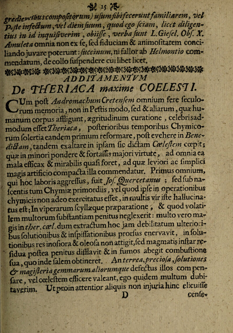 r V-/i ■ •' ' ? ty n m' : gredieveihus compofrtqrum) ufumfibifecerunt familiarem, vel p^jte infcBum ,vcl diemfuum, quod ego fetam, fe diligen¬ tius in id inquifiverim , obiijfe , verba funt L. Giefel. Obf X. Amuleta omnia non cx fe, fed fiduciam & animofitatem conci¬ liando juvare poterunt:fuccinum, ni falior ab Helmontio com¬ mendatum, de collo fulpendere cui libet licet. ADDlfAMENfVM j)e ‘TECERIACA maxime COELES! 1. 'Um poft Andromacham Crctmfem omnium fere feculo- 'rum memoria, non in Pellis modo, fed & aliarum, qua hu¬ manum corpus affligunt, aegritudinum curatione , celebrisad- modum effet fheriaca, poflerioribus temporibus Chym ico- rum lblertia eandem primum reformare, poft evehere in Bene- diBam, tandem exaltare in ipfam fic didam Cpelejlcm coepit $ qua in minori pondere & fortaffls majori virtute, ad omnia ea mala efficax & mirabilis quafi foret, ad qua leviori ac fimplid magis artificiocompa&a illa commendatur. Primus omnium, qui hoc laboris aggreffus, fuit Jof Gfeercetanus ; fed lub na- icentis tum Chymia primordiis, vel quod ipfe in operationibus chyraicis non adeo exercitatus effet, in multis vir ifte hallucina- tus eft;Inviperarum fcyllaque praparatione ; & quod volati¬ lem multorum fubftantiam penitus neglexerit: multo vero ma¬ gis in ther. coel. dum extra&um hoc jam debilitatum ulteriori¬ bus folutionibus & infpiffationibus prorfus enervavit, in folu- tionibus res inofiora & oleofa non attigit,fed magmatis inftar re- ■ fidua poftea penitus difflavit &in fumos abegit combuftione fua, quo inde falem obtineret. An terreajreciofa Jolutionef & mafifleriagemmarum aliorumque def eiftus illos com pen- fare velccekftem efficere valeant, ego quidem multum dubi¬ tem. Ut pcoin attentior aliquis^non injuria hinc elicuiffe