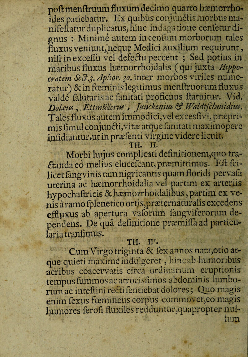 poft menftruum fluxum decimo quarto htemcrrho-i ides patiebatur. Ex quibus conjun&ismorbus ma- nifeftaturduplicatus, hinc indagatione cenfeturdi¬ gnus : Minime autem in centum morborum tales fluxusveniuntjneque Medici auxilium requirunt, nifi in exceffu vel defeifiu peccent ; Sed potius in maribus fluxus homorrhoidalis ( qui juxta Hippo¬ cratem $e8j. Aphor. 30, inter morbos viriles nume¬ ratur) & in feminis legitimus menftruorum fluxus valde falutaris ac fanitati proficuus ftatuitur. Vid. DoLeus , Eitmielkrus , Junckenimfi? Waldtfihmidim. Tales fluxfis autem immodici,vel excesfivi, prtepri- mis fimul conjun£ti,vits atque fanitati maximopere infidiantunut in profenti virgine videre licuit. TH. II. Morbi hujus complicati definitionem,quo tra¬ nanda eo melius elucefcant, promittimus. Eft fci- licetfang vinis tam nigricantis quam floridi pervafa uterina ac haemorrhoidalia vel partim ex arteriis hypochaftricis & homorrhoidaiibus, partim ex ve¬ nis a ramo fplenetico ortis,proternaturalis excedens efflpxus ab apertura vaforum fangviferorum de¬ pendens. De qua definitione promjfla ad particu¬ laria tranfimus. TH. II'. Cum Virgo triginta & fex annos nata,otio at¬ que quieti rhaximd indulgeret, hinc ab humoribus acribus coacervatis circa ordinarium eruptionis tempus fummos ac atrocisfimos abdominis lumbo¬ rum ac inteftini recti fentiebat dolores 5 Quo magis enim fexus fcemineus corpus commovet,eo magis luimores ferofi fluxiles redduntur,quapropter nui-