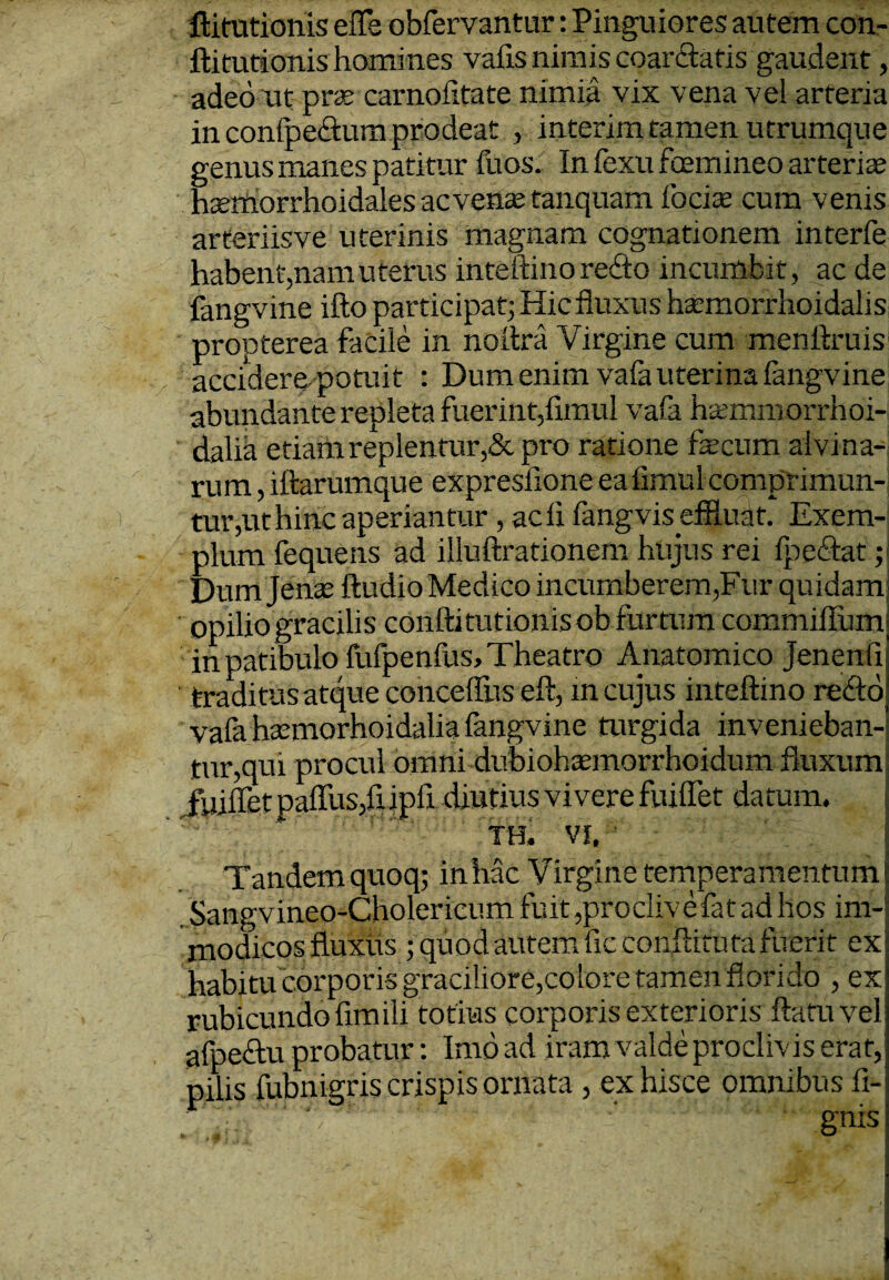 ftitutionis efle obfervantur: Pinguiores autem con- flitutionis homines valis niinis coarctatis gaudent, adeo ut prx carnofltate nimia vix vena vei arteria in confpeftum prodeat , interim tamen utrumque genus manes patitur fuos. In fexu fcemineo arterix hxmorrhoidales acvenx tanquam focix cum venis arteriis ve uterinis magnam cognationem interfe habent,nam uterus inteftmo reflo incumbit, ac de fangvine ifto participat; Hic fluxus hxmorrhoidahs propterea facile in no lira Virgine cum menftruis accidere-potuit : Dum enim vafauterina fangvine abundante repleta fuerint,fimul vafa hxmmorrhoi- dalia etiam replentur,& pro ratione fecum alvina¬ rum , iftarumque expresflone ea fimul comprimun¬ tur,ut hinc aperiantur , adi fangvis eflluat. Exem¬ plum fequens ad illuftrationem hujus rei fpeflat; Dumjenx ftudio Medico incumberem,Fur quidam: opilio gracilis conftitutionisob furtum commifium in patibulo fufpenfus. Theatro Anatomico jenenfi traditus atque conceffus eft, in cujus inteftino reflo vafa hxmorhoidalia fangvine turgida invenieban¬ tur,qui procul omni dubiohxmorrhoidum fluxum fuiflet paffusjfiipfi diutius vivere fuiflet datum. TH. vi. Tandem quoq; in hac Virgine tempera mentumj Sangvineo-Cholericum fuit,proclive fat ad hos im¬ modicos fluxus ; quod autem ficconftituta fuerit ex habitu corporis graciliore,colore tamenflori do , ex rubicundo fim ili totius corporis exterioris flatu vel afpeftu probatur: Imoad iram valde proclivis erat,; pilis fubnigris crispis ornata , ex hisce omnibus li¬ gnis