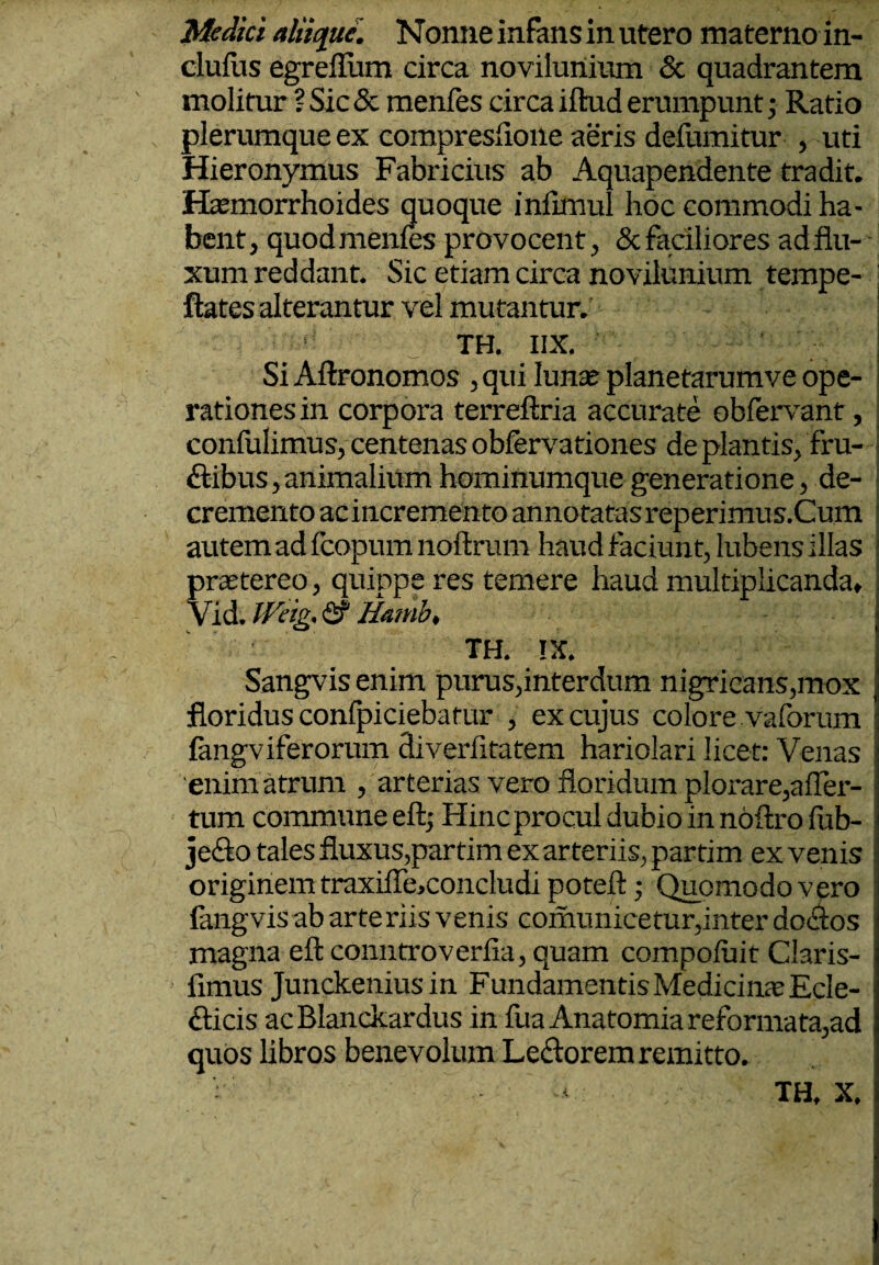 Medici aliique. Nonne infans in utero materno in- clufus egreflum circa novilunium & quadrantem molitur ? Sic & menfes circa iftud erumpunt; Ratio plerumque ex compresfione aeris defumitur , uti Hieronymus Fabricius ab Aquapendente tradit. Haemorrhoides quoque inftmul hoc commodi ha¬ bent , quod menfes provocent, & faciliores ad flu¬ xum reddant. Sic etiam circa novilunium tempe- ftates alterantur vel mutantur.’ TH. IIX. Si Aftronomos , qui luna? planetarumve ope¬ rationes in corpora terreftria accurate obfervant, confulimus, centenas obfervationes de plantis, fru- ftibus, animalium hominumque generatione, de¬ cremento acincremento annotatasreperimus.Cum autem ad fcopum noftrum haud faciunt, lubens illas praetereo, quippe res temere haud multiplicanda» Vid. Weig. & Hatnb, TH. rx. Sangvis enim purus,interdum nigricans,mox floridus confpiciebatur , ex cujus colore vaforum fangviferorum diverfitatem hariolari licet: Venas enim atrum , arterias vero floridum plorare,afler- tum commune eft; Hinc procul dubio in noilro fub- je&o tales fluxus,partim ex arteriis, partim ex venis originem traxifle,concludi potefl:; Quomodo vero fangvis ab arteriis venis comunicetur,inter do&os ; magna eft conntroverfia, quam compofuit Claris- fimus Junckenius in Fundamentis Medicinae Ecle- 1 fticis ac Blanckardus in fua Anatomia reformata, ad quos libros benevolum Le&orem remitto. TH. X.