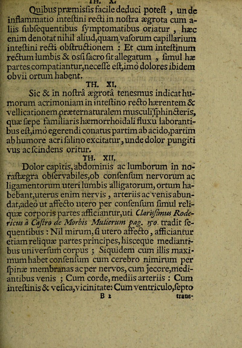 Quibus prasmisfis facile deduci poteft , un de inflammatio inteftini recti in noftra aegrota cum a- liis fubfequentibus fymptomatibus oriatur , haec enim denotat nihil aliud, quamvaforum capillarium inteftini redi obftru&ionem : Et cuminteftinum rectum lumbis & osfifacro fit allegatum , fimul hae partes compatiantur,necefle eft,imo dolores ibidem obvii ortum habent. •• TH. XI. Sic & in noftra aegrota tenesmus indicat hu¬ morum acrimoniam in inteftino re£to haerentem 8c vellicationem praeternaturalem musculi{phin&eris, qu:£fiepe familiaris haemorrhoidali fluxu laboranti¬ bus eft,imo egerendi conatus partim ab acido,partim ab humore acri falino excitatur, unde dolor pungiti vus acfcindens oritur. m xir. Dolor capitis, abdominis ac lumborum in no- raftaegra obfervabiles,ob confenfum nervorum ac ligamentorum uteri lumbis alligatorum, ortum ha¬ bebant,uterus enim nervis, arteriis ac venis abun¬ dat,adeo ut affefto utero per confenfum fimul reli- quse corporis partes afficiantur,uti Clarisjimw Rode- ticm a Cajiro de Morbis Mulierum pag, tjo. tradit fe- quentibus: Nil mirum, fi utero affefto, afficiantur etiam reliquae partes principes, hisceque medianti¬ bus univerfiirti corpus 5 Siquidem cum illis maxi¬ mum habet confenfum cum cerebro nimirum per fpirre membranas ac per nervos, cum jecore,medi¬ antibus venis ; Cum corde, mediis arteriis : Cum inteftinis & vefica,vicinitate: Cum ventriculo,fepto Bt trans- v