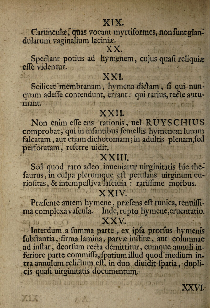 XIX. ; Carunculae,quas vocant myrtiformes, non funt glan¬ dularum vaginalium, laciniae. XX. Spectant potius ad hyme.nem, cujus quali reliquiae efic videntur. ■ XXI. Scilicet' membranam, hymena dicftam , II qui nun¬ quam adefle contendunt, errant: qui rarius, recte autu¬ mant, • : XXII. Non enim elTeens rationis, uel RUYSCHIUS comprobat, qui in infantibus femellis hymenem lunam falcatam, aut etiam dichotomam; in adultis plenam,fed perforatam, referre uidit. XXIII. Sed quod raro adeo inueniatur uirginitatis hic the- faurus, in culpa plerumque eft petulans uirginum cu- riofitas, & intempeftiva Iafciuia ; rariffime morbus. ' XXIV. Prafente autem hymene, pnefens eft tunica, tenuilfi- ma complexa vafcula. Inde, rupto hymene,cruentatio. XXV. .. Interdum a fumma parte , ex ipfa prorfus hymenis fubftantiay firma lamina, parvae inftitse, aut columnae ad inltar, deorfum recta demittitur, cumque annuli in¬ feriore parte commifTa,fpatiumillud quod medium in* tra annulum relictum eft, in duo diuiait Ipatia, dupli¬ cis qnafi uirginitatis documentum.