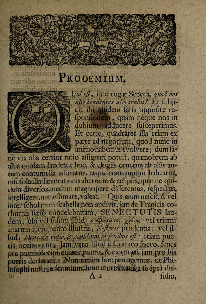 Prooemium* ■ IV,/ ejl, interrogat Seneca, quod nos alio tendentes alio trahit? Et fiibji- cit ibjLflwdem latis appofite re- fponfionem , quam neque nos in 'f dubium adducere fufceperimus. ; Et .certe, quadraret illa etiam ex parte ad riegotjunj,. quod nunc in _ animo-habemusevolvere; ‘dum la- ne vix alia certior ratio allignari poteft, quamobrem ab aliig quidem-laudetur hoc, & elogiis ornetur, ab aliis au¬ tem contumelia afficiatur, atque contemptim habeatur, nili .fola illa ianserationis aberratio & eclipns,;qu?e ne qui¬ dem diverfos,-nedum magnopere differentes, rejpeclus, intelligere, aut aeftimare, valeat. Quis enim nefcit, & vel inter fcholarum lcabella.non audivit, jam de Tragicis co¬ thurnis ferro concelebratam, .SENECTUTIS lau- deni; ubi vel itum illud : crotpMTaTdV: xpavoq vel trium: aetatum incremento illuftris, 'Nejloris prudentia: vel il¬ lud: Mens,& ratio, &confiInim hr finibus efl: etiam pue- isi? occinuntur; 'JanUvgEQ- e Comico focco, fenes pro pui?riiis.deeiptj at jana^puefjam { j»9.1hs /