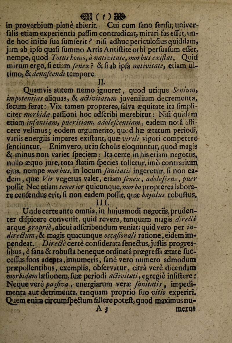 «SCO» in proverbium plane abierit. Cui cum fano fenfu, univer- falis etiam experientia paffim contradicat;, mirari fas eflei, un¬ de hoc initia fua fumferit ? nifi adhuc periculofius quiddam, jam ab ipfoquafi fummo Artis Antiftite orbi perfuafum eflet, nempe, quod Totus horno, a nativitate, morbus exifiat♦ Quid mirum ergo, fi etiam fenex ? &fiab ipfa nativitate, etiam ul¬ timo, & denafcendi tempore. Quamvis autem nemo ignoret, quod utique Senium, impotentias aliquas, & aflivitatum juvenilium decrementa, s fecum ferat: Vix tamen propterea,falva sequitate ita (impli¬ citer morbida paffioni hoc adfcribi merebitur: Nifi quidem etiam infantiam, pueritiam, adolefcentiam, eadem not a affi¬ cere velimus; eodem argumento, quod hse aetatum periodi, variis energiis impares exiftant, quae virili vigori competere fentiuntur* Enim vero, ut in fcholis eloquuntur, quod magis & minus non variet fpeciem: Ita certe in; his etiam negotiis, nullo aequo jure, tota ftatim (pecies tolletur, imo contrarium ejus, nempe morbus finitivum fanitatis ingeretur, fi non ea¬ dem, quas Vir vegetus valet, etiam fenex, adolefcens, puer poffit. Nec etiam tenerior quicunque, morbo propterea labora¬ re cenfendus erit, fi non eadem poffit, quae bajulus robuftus* III. Undecerteante omnia,in hujusmodi negotiis,pruden¬ ter difpicere convenit, quid revera, tanquam magis direfle zrque proprie, alicui adfcribendum veniat,* quid vero per in- direflum}Sc magis quacunque occafionali ratione, eidem im¬ pendeat* Dire fle certe confiderata fene&us, juftis progres- libiis, e fana & robufta beneque ordinata praegreffa aetate fuc- ceflusfuos adepta,innumeris, fane vero numero admodum praepollentibus, exemplis, obfervatur, citra vere dicendam morbidam laefionem, fuae periodi aflivitati, egregie infiftere: Neque vere pasfiva ,energiarum verae fanitatis , impedi¬ menta aut detrimenta, tanquam proprio fuo vitio experiri* Quem enim circumipe&um fallere poteft, quod maximus nu- A} merus