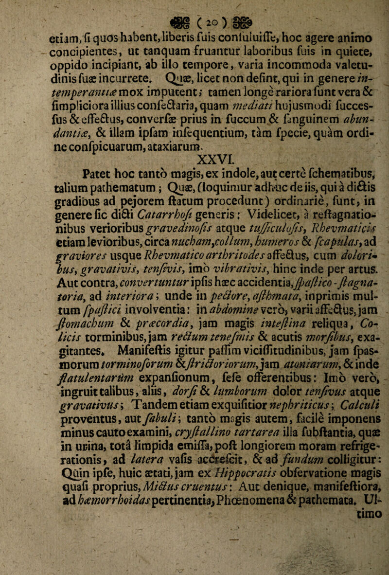 etiam, fi quos habent, liberis fuis confuiuiffe, hoc agere animo concipientes , ut tanquam fruantur laboribus fuis in quiete, oppido incipiant, ab illo tempore, varia incommoda valetu¬ dinis fuae incurrete. Quae, licet non defint, qui in genere in- temperanti# mox imputent,* tamen longe rariora funt vera & fimpliciora illius confe&aria, quam mediati hujusmodi fucces- fus&effeftus,converfae prius in fuccum & fanguinem abun¬ danti#, & illam ipfam itifequentium, tam fpecie,quam ordi¬ ne confpicuarum, ataxiarum. xxvr. Patet hoc tanto magis, ex indole, aut certe fchematibus, talium pachematum; Quae, (loquimur adhuc de iis, qui a diflis gradibus ad pejorem ftacutn procedunt) ordinarie, funt, in genere fic diQi Catarrhoft generis; Videlicet, a refragnatio- nibus verioribus gravedinofis atque tujjiculofs^ Rbevmaticis etiam levioribus, circa nucham ^collum, humeros & [capulas, ad graviores usque Rbevmatico arthritodes affeftus, cum dolori* busy gravativis, tenfivis, imo vibrativis, hinc inde per artus. Aut contra, convertuntur ipfis haec accidentia,fpaflico -ftagna- toria, ad interiora; unde in pectore, aflhmata, inprimis mul¬ tum fpaftici involventia: in abdomine vero? varii affcftus, jam fiomachum & pr# cor dia, jam magis inteflina reliqua, Co¬ licis torminibus, jam retium tenefmis & acutis morfibus, exa¬ gitantes* Manifeftis igitur pallim viciflitudinibus, jam fpas- morum torminoforum &ftr i floriorum, jam atoniarum, & inde flatulentarum expanfionum, fefe offerentibus: Imo vero, ingruit talibus, aliis, dor(i & lumborum dolor tenjivus atque gravativus; Tandem etiam exquificior nephriticus; Calculi proventus, aut fabuli \ tanto msgis autem, facile imponens minus cautoexamini, cryftallino tartarea illa fubflantia, quae in urina, tot& limpida emiffa,poft longiorem moram refrige¬ rationis, ad latera vafis act&efeit, & ad fundum colligitur: Quin ipfe, huic aetati, jam ex Hippocratis obfervatione magis quafi proprius, Mitius cruentus: Aut denique, manifeftiora, ad hccmorrhoidas pertinentia* Phoeaomena & pathemata* Ul¬ timo