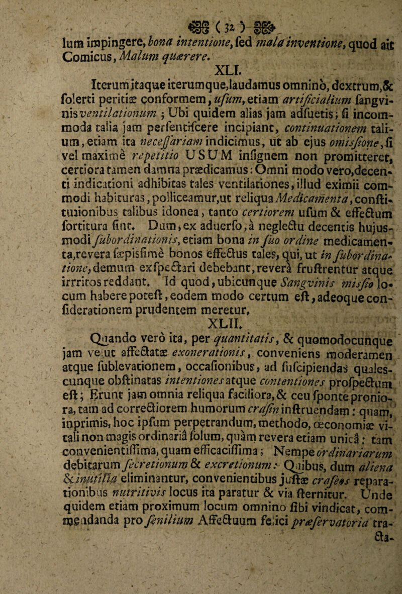 lura impingere, bona intentione, fed mala inventione, quod ait Comicus, Malum quaerere. XLI. Iterum itaque iterumque,laudamus omnino, dextrum,& folerti peritis conformem, ufum, etiam artificialium fangvi- nis ventilationum -7 Ubi quidem alias jam adfuetis; fi incom¬ moda talia jam perfencHcere incipiant, continuationem tali¬ um, etiam ita necejjariam indicimus, ut ab ejus otnisfionefii vel maxime repetitio USUM infignem non promitteret, certiora tamen damna praedicamus; Omni modo vero,decen¬ ti indicationi adhibitas tales ventilationes,illud eximii com¬ modi habituras,polliceamur,ut reliquaMedka?rienta ,con{ii+ tuaionihus talibus idonea, tanto certiorem ufum & effeftum fortitura fine* Dum,ex aduerfo,a negleftu decentis hujus¬ modietiam bona in fuo ordine medicamen¬ ta,revera fepisfime bonos effe&us tales, qui, ut in fubordina* tione,demum exfpe£tari debebant, revera fruftrentur atque irrriros reddant. Id quod, ubicunque Sangvinis misfio lo¬ cum haberepoteft,eodem modo certum eft,adeoquecon- fiderationem prudentem meretur, XLlh ' • Quando vero ita, per quantitatis, & quomodocunque jam verne affe&atse exonerationis, conveniens moderamen atque fublevationem, occationibus, ad fufeipiendas quales¬ cunque obftinatas intentiones atque contentiones prorpeQurn eft; Brunt jam omnia reliqua faciliora, & ceu fponte pronio¬ ra, tam ad correSiorem humorum crdfin inftruendam: quam, inprimis, hoc ipfum perpetrandum, methodo, oeconomia: vi¬ tali non m3gis ordinarii folura, quam revera etiam unica: tam convenientiffima, quam efficaciffima; Nempe ordinariarum fe cretionum & ex cretionuma Quibus, dum aliena inutilia eliminantur, convenientibus jixftae crafeos^ repara¬ tionibus nutritivis locus ita paratur & via fternicur. Unde quidem etiam proximum locum omnino fibi vindicat, com¬ mendanda pro fenilium Affe&uiim felici praefervatoria tra- £ta~