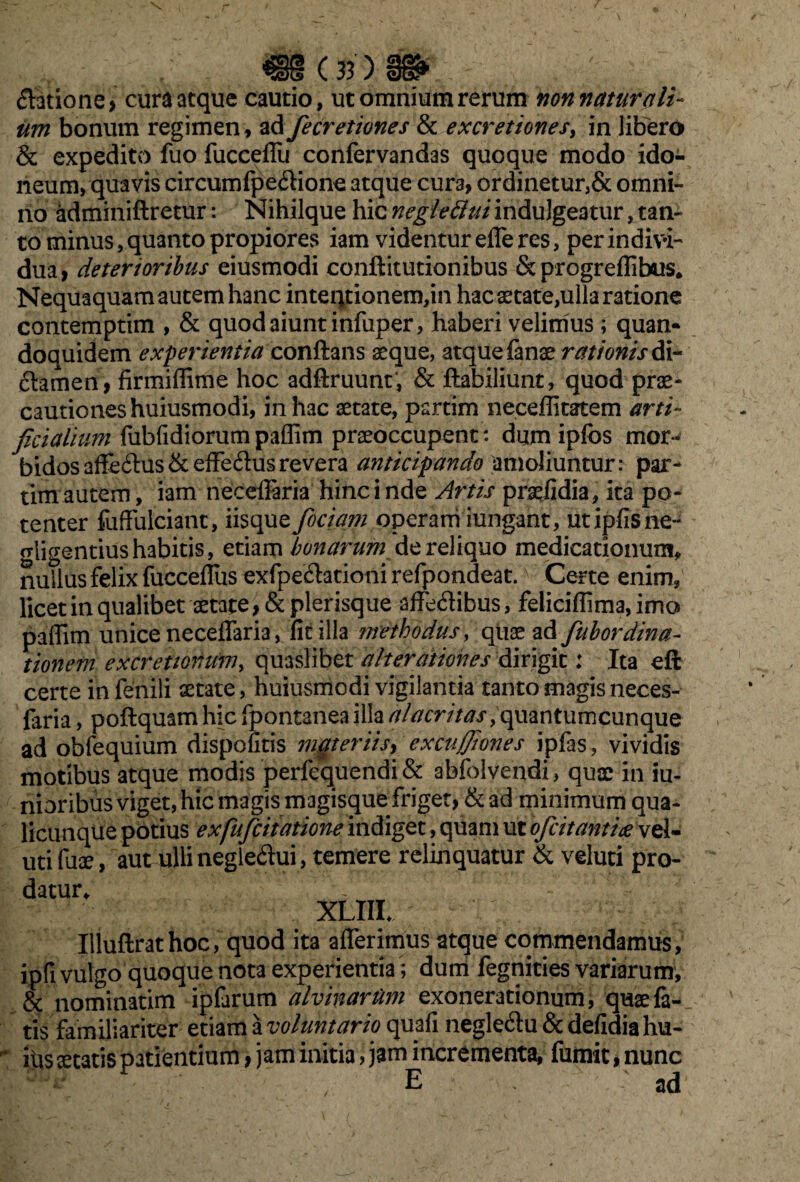 *5eX3 v. 35 ) 36? (Satione > cura atque cautio, ut omnium rerum non natur ali¬ um bonum regimen, ad fecretiones & excretiones, in libero & expedito fuo fucceflii confervandas quoque modo ido¬ neum, quavis circumfpedione atque cura, ordinetur,& omni¬ no adminiftretur: Nihilque hic negleftui indulgeatur, tan¬ to minus, quanto propiores iam videntur efferes, per indivi¬ dua > deterioribus eiusmodi conftitutionibus & progreflibus. Nequaquam autem hanc inteqtionem,in hac aetate,ulla ratione contemptim , & quod aiunt infuper, haberi velimus; quan¬ doquidem experientia conflans aeque, atque fanae rationis di- damen, firmiflime hoc adftruunt’, & ftabiliunt, quod prae¬ cautiones huiusmodi, in hac aetate, partim neceffitatem arti¬ ficialium fubfidiorum paflim praeoccupent: dum ipfos mor¬ bidos affedus&effedusrevera anticipando amoliuntur: par- tim autem, iam neceflaria hinc i nde Artis praefidia, ita po¬ tenter fuffulciant, iisque fiociam operam iungant, utipfisne- crligentiushabitis, etiam bonarum reliquo medicatiommv nullus felix fucceflus exfpedationi refpondeat. Certe enim, licet in qualibet aetate, &plerisque affedibus, feliciflima, imo paflim unice neceflaria, fitilla methodus, quae ad fub ordina- iionefn excretionum, quaslibet alterdtiones dirigit: Ita eft certe in fenili aetate, huiusmodi vigilantia tanto magisneces- faria, poftquam hic fpontanea illa alacritas, quantumcunque ad obfequium dispofitis materiis, excujf/iones ipfas, vividis motibus atque modis perfequendi & abfolvendi, quae in iu- nioribus viget, hic magis magisque friget, & ad minimum qua¬ licunque potius exfuficitatione indiget, quam ut oficit antiae vel- utifuae, aut ulli negledui, temere relinquatur & veluti pro¬ datur* XLIIL Illuftrathoc, quod ita afferimus atque commendamus, ipfi vulgo quoque nota experientia ; dum fegnities variarum, & nominarim ipfarum alvinarum exonerationum, quae fa¬ tis familiariter etiam a voluntario quafi negledu & defidia hu- itis aetatis patientium, jam initia, jam incrementa, fumit, nunc