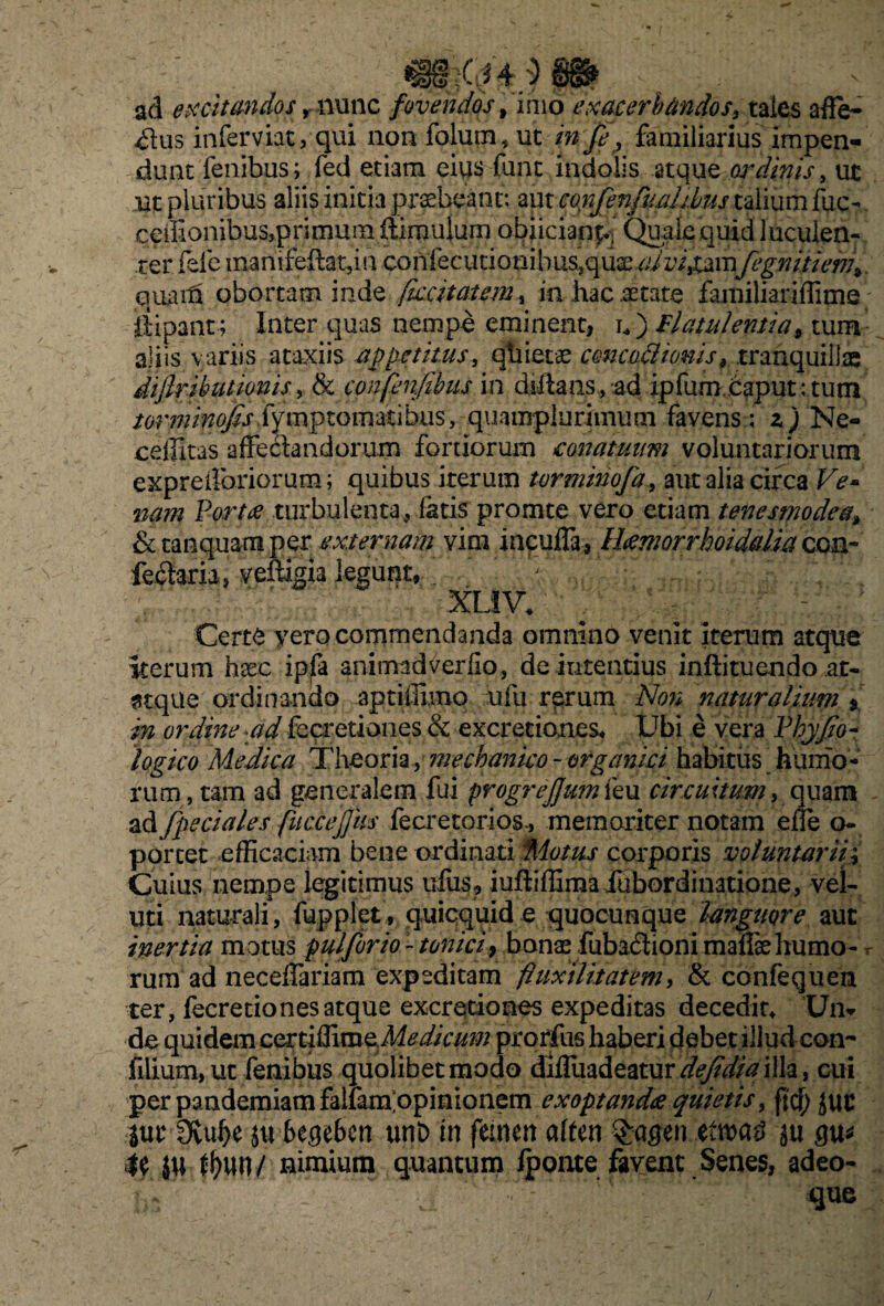 ad excitandos, nunc fovendos, imo exacerbandos, tales affe- ^us inferviat, qui non folutn, ut in fe, familiarius impen¬ dunt fenibus; fed etrim eius funt indolis atque ordinis, ut ut pluribus aliis initia praebeant: aut confenfuahbus talium fuc- ceilionibusqorirnura ftimulurn obiiciappj Quale quid luculen¬ ter fele manifeftat, in confecutionibusiquae^ip/^umfegnitiem\ quaiti obortam inde fuscitatem, in hac aetate familiariffime ftipant; Inter quas nempe eminent, n) Flatulentia9 tum aliis variis ataxiis -appetitus, qhietae concodlionis 9 tranquillae diflributionis, & confenfibus in diftans, adipfum Caput:tum torminojis fymptomatibus, quamplurimum favens ; z ) Ne- cellitas affedandorum fortiorum conatuum voluntariorum expreiforiorum; quibus iterum torminofa, aut alia circa Ve* nam Fort se turbulenta, fatis promte vero etiam tenesmodea\ & tanquamper externam vim incufla, Hsemorrhoidalia con- fe$aria, veffigia legunt, . ; : f • ' XUV* x; - Certe yero commendanda omnino venit iterum atque iterum haec ipfa animadverfio, de intentius inftituendo at- 3tque ordinando aptiffimo ufu rerum Non naturalium * in ordine ad fecretiones & excretiones* Ubi e vera Fhyfio- logico Medica Theoria, mechanico - organici habitus humo¬ rum, tam ad generalem fui progrejjumku circuitum, quam ad /pedales fucCejJiis fecretorios-, memoriter notam effe o- portet efficaciam bene ordinati Motus corporis voluntarii; Cuius nempe legitimus ufus? iuffiffimafubordinatione, vel- uti naturali, fupplet, quicquid e quocunque languore aut inertia motus pulforio-tonici9 bonae fuba6tioni mafisehumo- r rum ad neceffariam expeditam fluxilitatem, & confequen ter, fecretiones atque exarationes expeditas decedit* Un* de quidem ccniffimcMedicum prorfus haberi debet illudeon- lilium, ut fenibus quolibet modo diffuadeatur^/f^illa, cui per pandemiam falfam opinionem exoptandae quietis, fici; juc jut 3vui>e ju bmbm unD in femen aften $agen etn>a£ ju flu* te JW ff)un/ nimium quantum /pome favent Senes, adeo-