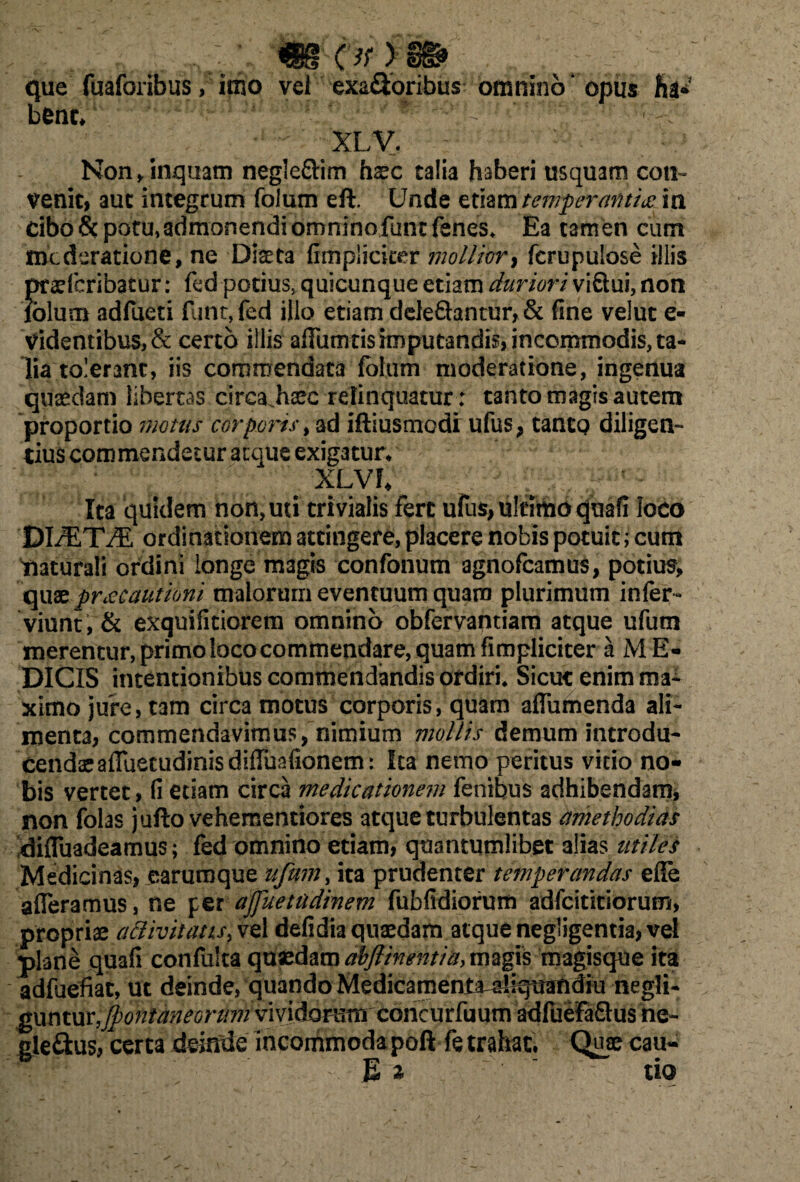 que fuaforibus, imo vel exa&oribus omnino* opus hi* bene/ ' : ' ■ * ** z' • r :v - ' XLV. Non/inquam negle&im haec talia haberi usquam con¬ venit, auc integrum folum eft. Unde etiam temperantia in cibo & potu»admonendi omnino.funtfenes* Ea tamen cum tnederatione, ne Diaeta (impliciter mollior, fcrupulose illis Saefcribatur: fed potius, quicunque etiam duriori vifiui, non Ium adfueti funt,fed illo etiam deleSantur,& fine velut e- videntibus, & certo illis afTumtis imputandis, incommodis, ta¬ lia tolerant, iis commendata folum moderatione, ingenua quaedam libertas eirea.haec relinquatur: tanto magis autem proportio motus corporis, ad iftiusmodi ufus, tanto diligen¬ tius commendetur atque exigatur* XLVh Ita quidem non, uti trivialis fert ufus, ultimo quafi loco DL^TTE ordinationem attingere, placere nobis potuit; cum naturali ordini longe magis confonum agnofeamus, potius, quae pracautioni malorum eventuum quam plurimum infer- viunt , & exquificiorem omnino obfervantiam atque ufum merentur, primo loco commendare, quam fimpliciter a M E- DICIS intentionibus commendandis ordiri* Sicut enim ma¬ ximo jure, tam circa motus corporis, quam affumenda ali¬ menta, commendavimus, nimium mollis demum introdu¬ cendae affuetudinisdiffuafionem: Ita nemo peritus vitio no¬ bis vertet, fi etiam circa medicationem fenibus adhibendam, non folas jufto vehementiores atque turbulentas amethodias diffuadeamus; fed omnino etiam, quantumlibet alias utiles Medicinas, earumque ufum, ita prudenter temperandas efle afferamus, ne per ajfuettidinem fubfidiorum adfeititiorum, propriae adivit aus, Vel defidia quaedam atque negligentia, vel plane quafi confulta quadam abjlinentiay magis magisque ita adfuefiat, ut deinde, quando MedicamentMliqOThdiu negli- gunturfontaneorum vividarum concurfuum adfuefaflus ne- gle&us, certa deinde incommoda poft fe trahat. Quae cau- E % ~ tio