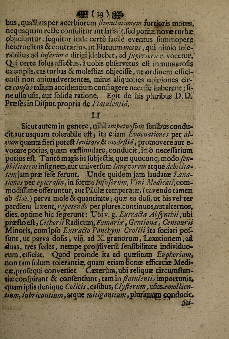 (n > . bus,quafibus per acerbiorem jiunulationem fortjiorJs motus, nequaquam refte confulicur aut fatisiit,fed potius novae turbae objiciuntur :fequicur inde certe facile eventus fummopere heteroclitus & contrarius, ut Fiatuum matus, qui nimio tole¬ rabilius ad inferiora dirigi jjdebebat, ad fuperiora r.vocetur* Qui certe fe!us affe&us, a «obis obfervatus eft mnumerofis exemplis, eas turbas &molefUas objeciffe5ut ordinem effici¬ endi non animadvertentes, miras aliquoties opiniones cir- cac^^rtaliurnaccidentiumconiiGgerenecdre haberent :ii- ne ullo ufu, aut foiida ratione» Egit de his pluribus D» D« Praefes in Difput. propria de Flatulentia* Sicut autem in genere, nihil impetuofum fenibus condu¬ cit,aut usquam tolerabile eft* ita etiam Evacuationes per al¬ vum quanta fieri poteft lenitatemodeftm, promovere aut e« vocare potius, quam exftimulare, conducit, imo neceffariunt potius eft. Tanto magis in fubje£tissquae quocunq; modofen- jthilimem infignem,aut univerfum tangvorematqxxQ debilita¬ tem jam prae fefe ferunt* Unde quidem jam laudata Laxa- tiones per epicrafin, in forma Infuforum, Vini Me dicati, com- modiffime offeruntur, aut Pilulae temperatae, (cavendo tamen sb Aloe,) parva mole & quantitate; quse ea dofi, ut bis vel ter perdieru hxQtit, repetendo per plures.continuos,aut alternos, dies, optime hic fe gerunt : Ubi v. g» Extrafila Abfynthii,ubi praeftoeft, Cichorii Radicum, Fumari# 9 Gentiank, Centaurii Minoris, cum ipfo Extra filo Panchym. Cr allii ita fodari pof- funt,ut parva doEs, viij. ad X* granorum, Laxationem,ad duas, tresfedes, nempe pro [diverla feniibilitate individuo¬ rum, efficiat* Quod proinde ita ad qusefitam Euphoriam, non tam folum tolerantiae, quam etiam bonae efficaciae Medi¬ cae,profequi conveniet. Caeterum, ubi reliqua circumflan¬ dae confpirant & confentiunt, tam in flatulentis importunis, quam ipfisdenique Colicis, cafibus, Clyfleram,ufus^mallien- 'iim9 lubricantium , atque mitigantium*plurimum eqnducito