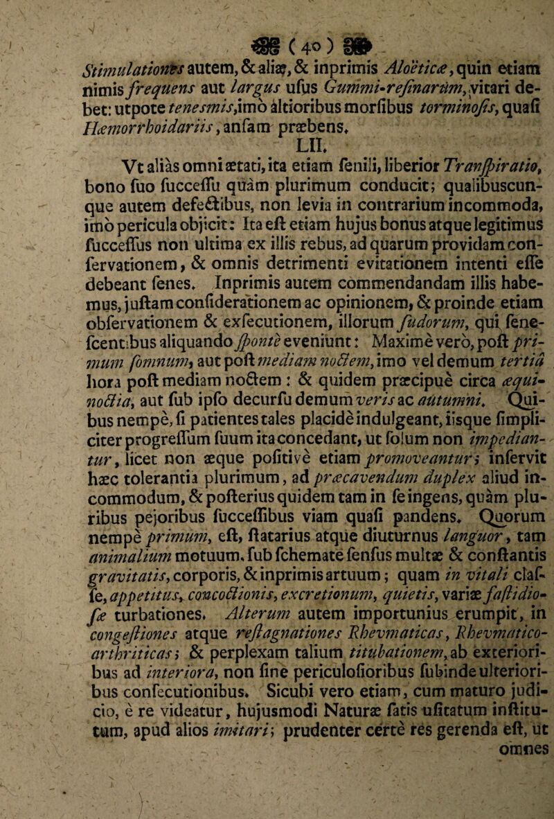 mt 40)»:- Stimulatiorits autem, & alia?, & inprimis Aloetica, quin etiam nimis frequens aut largus ufiis Gummi- refinarum, vitari de¬ bet: utpote tenesmis^mb iltioribus morfibus torminojis, quafi Hcemorrhoidariis, anfam praebens* Lll* Vt alias omni aetati, ita etiam fenili, liberior Tranjpiratio, bono fuo fucceffu quam plurimum conducit; qualibuscun¬ que autem defe&ibus, non levia in contrarium incommoda, imo pericula objicit: Ita eft etiam hujus bonus atque legitimus fucceffus non ultima ex illis rebus, ad quarum providam con- fervationem, & omnis detrimenti evitationem intenti eflfe debeant fenes* Inprimis autem commendandam illis habe¬ mus, juftam confiderationem ac opinionem, & proinde etiam obfervationem & exfecutionem, illorum fudorum, qui, fene- fcentibus aliquando Jponte eveniunt: Maxime vero, poft pri¬ mum fomnunh aut poft mediam noBem, imo vel demum tertia hora poft mediam noftem : & quidem praecipue circa <equi^ noBia, aut fub ipfo decurfu demum veris ac aiitumni. Qui- bus nempe, fi patientes tales placide indulgeant, iisque {Impli¬ citer progreflum fuum ita concedant, ut foium non impedian¬ tur , licet non aeque poficive etiam promoveantur ,* infervit haec tolerantia plurimum, adpraecavendum duplex aliud in¬ commodum, &pofterius quidem tam in fe ingens, quam plu¬ ribus pejoribus fucceflibus viam quafi pandens* Quorum nempe primum, eft, ftatarius atque diuturnus languor, tam animalium motuum, fub fchematefenfus multae & conflantis gravitatis, corporis, & inprimis artuum; quam in vitali claf- k, appetitus* concoBionis, ex cretionum, quietis, variae faftidio- fe turbationes* Alterum autem importunius erumpit, in congejliones atque reftagnationes Rhevmaticas, Rhevmatico- arthriticas) & perplexam talium titubationem,ab exteriori¬ bus ad interiora, non fine periculofioribus fubinde ulteriori¬ bus confecutionibus* Sicubi vero etiam, cum maturo judi¬ cio, e re videatur, hujusmodi Naturae fatis ufitatum inftitu- tum, apud alios imitar/; prudenter certe res gerenda eft, ut , omnes