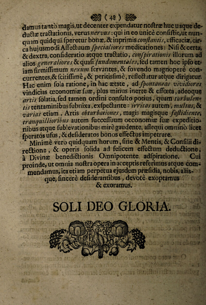 €§(4s) damus tanto magis,ut decenter expendatur noftrae huc usque de¬ sugtae tra&ationis, verus nervus: qui in eo unice confiftit,ut nun¬ quam quidqua fperetur bonae, & inprimis conflantis, efficaciae, cir¬ ca hujusmodi AfFeftuum fpecialiores medicationes : Nifi& certa, & dextra, confideratio atque traftatio, confpirationis illorum ad alios generaliores & quafi fundamentales, fed tamen hoc ipfo et¬ iam firmiffimum nexum fervantes,& fovendo magnopere con¬ currentes,&fcitiffime,& peritisfime,refle&atur atque dirigatur. Hac enim fola ratione, in hac aetate, ad fpontaneas vividiores vindicias oeconomiae fuae, plus minus inerte & effoeta,adeoque artis folatia, fed tamen ordinr confulto potius, quam turbulen¬ tis tentaminibus fubnixa, exfpeftante: irritas autem > multas, & varias etiam , Artis obturbationes, magis magisque faflidiente, tranquillioribus autem fucccfluum oeconomiae fuae expeditio¬ nibus atque fubievationibus mire gaudente, aflequi omnino licet (peratos ufus, & defideratos bonos effe&us impetrare. ^ Minime vero quidquam horum, (ine & Mentis, & Confilii di- reftione, & operis folida ad felicem effeftum dedu&ione, a Divinae benedi&ionis Omnipotente adfpiratione. Cui proinde, ut omnia noftra opera in acceptis referimus atque com- y mendamus, ita etiam perpetua ejusdem praefidia, nobis, aliis¬ que, lincere deliderantibus, devote exoptamus & exoramus. | SOLI DEO GLORIA.