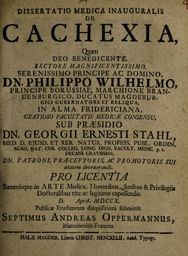 DISSERTATIO MEDICA INAUGURALIS I ' ' DE ’ - ■ CACHEXIA, / r( y' - ' ' i • W.. . . .*•■ / r*- y' .* ' ' > •• Quam DEO BENEDICENTE, - RECTORE MAGNIFICENTISSIMO, SERENISSIMO PRINCIPE AC DOMINO, DN. PHILIPPO WILHBLMO, PRINCIPE BORUSSIAE, MARCHIONE BRAN- DENBURGICO, DUCATUS MAGDEBUR- GICI GUBERNATORE ET RELIQUA, IN ALMA FRIDERICIANA, GRATIOSO FACULTATIS MEDICA!, CONSENSU, SUB PRAESIDIO > v DN. GEORGII ERNESTI STAHL, MED. D. EJUSD. ET RER. NATUR. PROFESS. PUBL. ORDIN ACAD, NAT. CUR. COLLEG. LONG. DIGN. FACULT. MEDIC. p t ’ s DECANI GRAVISSIMI, r DN. PATRONI, PRACEPTORIS, AC PROMOTORIS SVI at at em devenerandi. ~. | PRO LICENTIA Sumniisque in ARTE Medica, Honoribus, Juribus & Privilegii* DoAoralibus rite ac legirime capeilendis. 1 D. Apri/. MDCCX. Public E Eruditorum disquifitioni fubmittit <- Septimus Andreas Oppermannus* Marcobreith-Francus. HALjE MAGDEB, Literis CHiUST. HENCKELH, A»<l, Typogr,