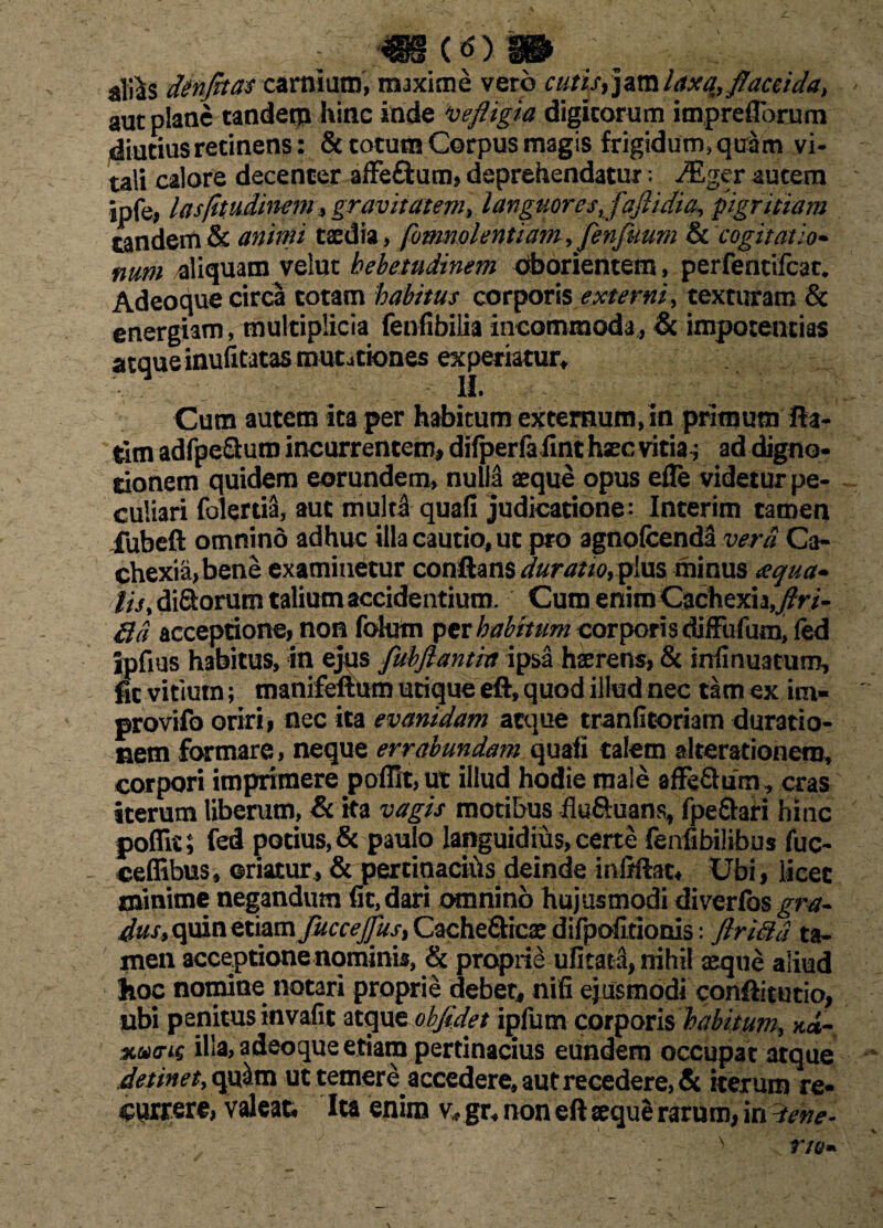 ; m (0) S» aliis dtnfrtas carnium, maxime vero C////V, jam Am/, flaccida, aut plane tanderp hinc inde \vefligia digitorum impreflbrum diutius retinens: & totum Corpus magis frigidum, quam vi¬ tali calore decenter affe&um, deprehendatur: ^ger autem ipfe, lasfhudinem, gravitatem, languores, fajlidia, pigritiam tandem & animi taedia, fomnolentiam, Jenfuum & cogitatio* num aliquam velut hebetudinem oborientem, perfentilcat. Adeoque circa totam habitus corporis externi, texturam & energiam, multiplicia fenfibilia incommoda, & impotentias atque inufitatas mutationes experiatur. Cum autem ita per habitum externum,in primum fla¬ rim adfpeQ:um incurrentem, difperfafint haec vitia; ad digno- rionem quidem eorundem, nulla aeque opus efle videtur pe¬ culiari folerda, aut multi quali judicatione: Interim tamen fubeft omnino adhuc illa cautio, ut pro agnofcenda verti Ca¬ chexia, bene examinetur conflans duratio, pius minus aqua* lis, di&orum talium accidentium. Cum enim Cachexia,/r/- Qd acceptione, non folum per habitum corporis diffufum, fed ipfius habitus, in ejus flubjlantia ipsa haerens, & miinuatum, fit vitium; manifeftum utique eft, quod illud nec tam ex im- provifo oriri, nec ita evanidam atque tranfitoriam duratio- nem formare, neque errabundam quafi talem akerationem, corpori imprimere poffit,ut illud hodie male affe&um , cras iterum liberum, & ita vagis motibus flu&uans, fpe&ari hinc poflit; fed potius, & paulo languidius, certe fenfibilibus fuc- ceffibus, oriatur, & percinacihs deinde infiftat* Ubi, licet minime negandum fit, dari omnino hujusmodi diverfos gm- quin etiam fuccejjus, Cachefticae difpolitionis: ftriftd ta¬ men acceptione nominis, & proprie ufitata, nihil aeque aliud Jioc nomine notari proprie debet, nifi ejusmodi conflitutio, ubi penitus invafit atque obfidet ipfum corporis habitum, k*~ %ucns illa, adeoque etiam pertinacius eundem occupat atque detinet, qu^m ut temere accedere, aut recedere, & iterum re¬ currere, valeat* Ita enim v, gr* non eft seque rarum, in d/ne- . , • - ; N r/o*