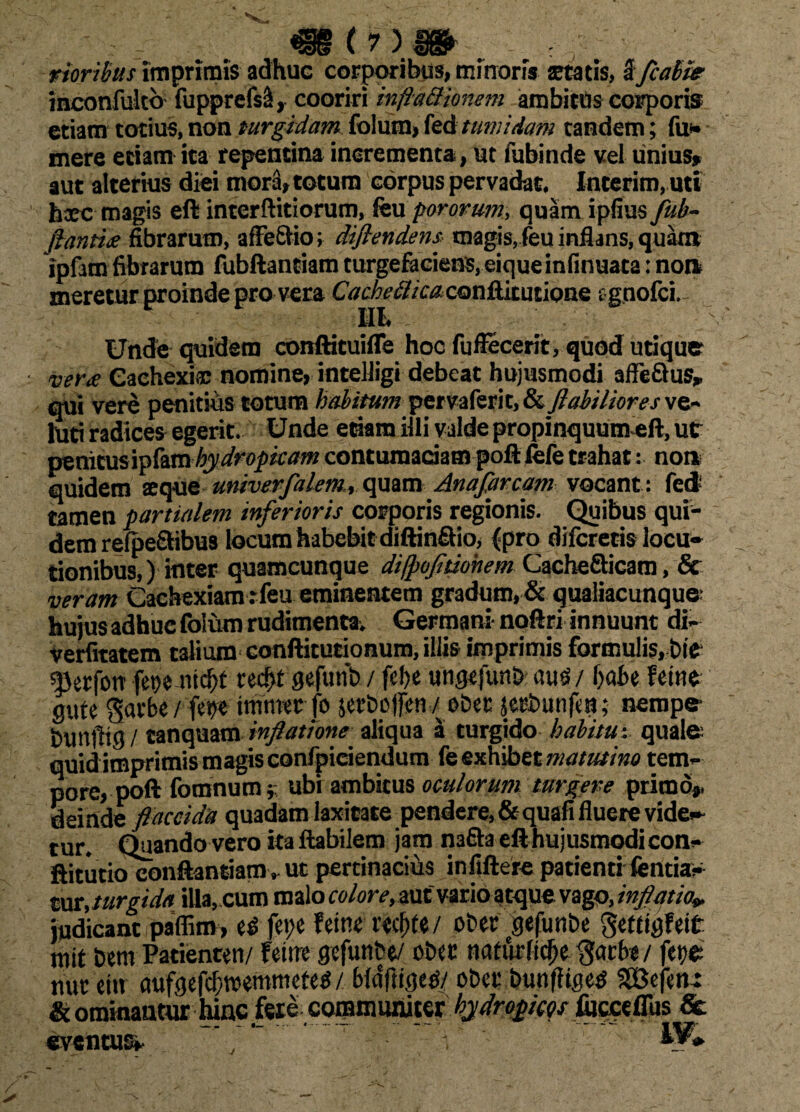 rioribus Imprimis adhuc corporibus, minoris statis, 3 fcabi* inconfultb fupprefsS, cooriri inflationem ambitus corporis etiam totius, non turgidam fotum, fed tumidam tandem; fu* mere etiam ita repentina incrementa, ut fubinde vel unius» aut alterius diei mora, totum corpus pervadat. Interim, uti haec magis eft interftitiorum, feu porovum, quam ipfius fub- fiantia fibrarum, affefitio; diflendens magis, feu inflans, quam ipfam fibrarum fubftantiam turgefaciens. eiqueinfinuata: non* meretur proinde pro vera Cachetica. conflitutione tgnofci. III. Unde quidem conftituifle hoc fuffecerit, quod utique vera Cachexiae nomine, intelligi debeat hujusmodi affe&us» qui vere penitius totum habitum pervaferit, &, flabiliores ve- luti radices egerit. Unde etiam illi valde propinquum eft, ut penitusipfamhydropicam contumaciam poft lefe trahat: no» quidem aeque univerfalem, quam Anafarcam vocant: fed tamen partialem inferioris corporis regionis. Quibus qui* dem relpefitibus locum habebit diftin&io, (pro difcretis locu¬ tionibus,) inter quamcunque difpofitiohem CacheSicam, & veram Cachexiam rfeu eminentem gradum, & qualiacunque- hujus adhuc folum rudimenta. Germani- noftri innuunt di* verfitatem talium conftitutionum, illis imprimis formulis, bit 4)etfott fet)? nid)t red>f gefunb / fc!)e ungtfunb auei/ babe Feitie gute garbe/ tmtmtfo serbojjen / obec jecbunfm; nempe- bunfttg/ tanquam inflatione aliqua a turgido habitu-, quale quidimprimis magis confpiciendum fe exhibet matutino tem¬ pore, poli fomnum}: ubi ambitus oculorum turgere primo», deinde flaccida quadam laxitate pendere,&quafi fluere vide» tur. Quando vero ita Habilem jam nafta efthujusmodicon- flitutiocbnftantiam, ut pertinacius infiftere patienti fentia* mt, turgida illa, cum malo colore, autvario stque vago, inflatio* judicant paffim, feyc f eine t’ccf)te / ober gefunbe getiigFeit mit bem Patienten/ Feitre gefunbe/ obcc ttaturfldje $acbe / fet/e nue ei» aufgefcf;tt>emmefe$ / bldfligetf/ obet bunfliges SEBefm: St ominantur hinc feie coromuniter hydropicos fijcceflus & eventus» ’ y ” V W»