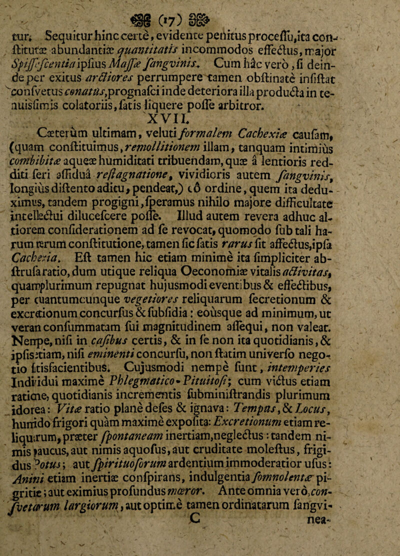 mr» Sequitur hinccer te, e vi deme penitus procefTu,it3 con- ftitutoe abundantia? quantitatis incommodos effe&us, rrajor Sptpfcentia ipfius Majpe fangvinis.* Cum h&c vero, fi dein¬ de per exitus ardiores perrumpere tamen obftinate infiftat confvetusr6>^/^j*,prognafci inde deteriora illa produ&a in te- nuisfimis colatoriis , fatis liquere pofle arbitror. XVII. Caeterum ultimam , veluti formalem Cachexia caufam, (quam conftituimus, remollitionem illam > tanquam intimius r^^/V^aqueaehumiditati tribuendam, quae a lentioris red¬ diti feri affidua rejiagnatione, vividioris autem fangvinis, longius diflento aditu >pcndeat,) t& ordine,quem ita dedu¬ ximus, tandem progigni,fperamus nihilo majore difficultate inceltaSui dilucefcere pofle. Illud autem revera adhuc al- tiorem confiderationem ad fe revocat, quomodo fub tali ha¬ rum rcrurriconftitutione, tamen fic fatis rarus fit affe6ius,ipfit Cachexia. Eft tamen hic etiam minime ita fimpliciter ab- ftrufaratio, dum utique reliqua Oeconomiae vitalis attivitas% quamplurimum repugnat hujusmodi eventi bus& effe&ibus, per cuantumcunque vegetiores reliquarum fecretionum & excretionum concurfus & fubfidia: eoiisque ad minimum, ut veran confummatam fui magnitudinem aflequi, non valear. Nenpe,nifi m cajibus certis, & in fe non ita quotidianis, & jpfisitiam, nifi eminenti concurfu, non ftatim univerfb nego¬ tio kisfacientibusi Cujusmodi nempe funt, intemperies IndHdui maxime Phlegmatico* Pituito/i; cum vifttfs etiam ratiene, quotidianis incrementis fubminiftrandis plurimum idorea: Vita ratio plane defes & ignava: Tempas, & Locus, hunido frigori quam maxime expolita: Excretionum etiam re¬ liquarum, praeter fpontaneam inertiam,negle&us: tandem ni¬ mis paucus,aut nimis aquofus,aut cruditate moleftus, frigi¬ dus Dotus; aut fpirituoforum ardentium immoderatior ufus: Antni etiam inertiae confpirans, indulgentia fomnolenta pi¬ gritie ; aut eximius profundus moeror. Ante omnia ver d,con- fictarum largiorum, aut optime tamen ordinatarum fangvi- ' '■ v nea-